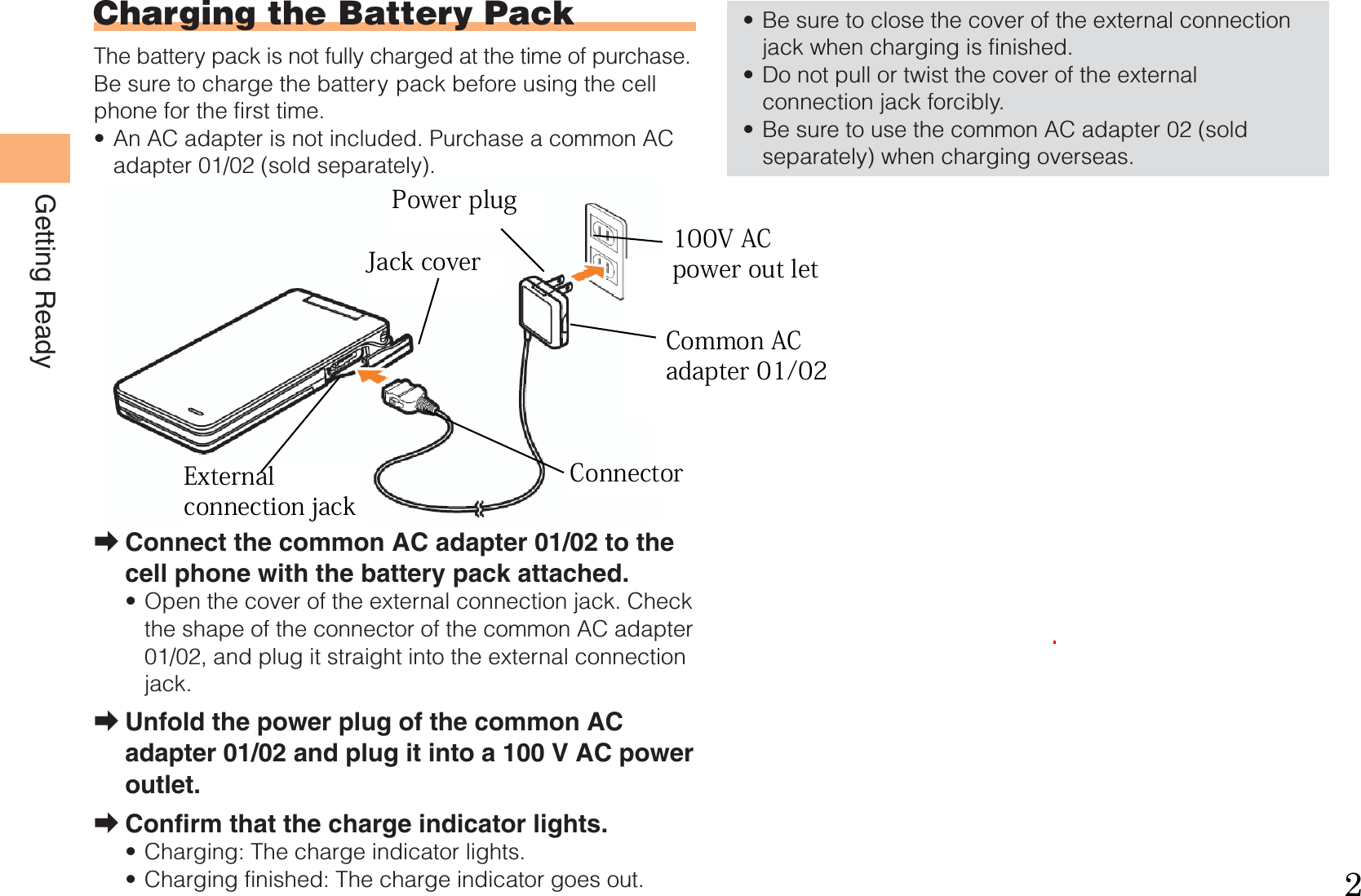 8Getting ReadyCharging the Battery PackThe battery pack is not fully charged at the time of purchase.Be sure to charge the battery pack before using the cell phone for the first time.An AC adapter is not included. Purchase a common AC adapter 01/02 (sold separately).Connect the common AC adapter 01/02 to the cell phone with the battery pack attached.Open the cover of the external connection jack. Check the shape of the connector of the common AC adapter 01/02, and plug it straight into the external connection jack.Unfold the power plug of the common AC adapter 01/02 and plug it into a 100 V AC power outlet.Confirm that the charge indicator lights.Charging: The charge indicator lights.Charging finished: The charge indicator goes out.•➡•➡➡••Be sure to close the cover of the external connection jack when charging is finished.Do not pull or twist the cover of the external connection jack forcibly.Be sure to use the common AC adapter 02 (sold separately) when charging overseas.•••CommonAC adapter 01/02100 V AC power outletPowerplugCharge indicatorConnectorExternal connection jackCommonAC adapter 01/02100 V AC power outletPowerplugCharge indicatorConnectorExternal connection jack   External  connection jackJack cover 100V AC  power out letCommon AC adapter 01/02ConnectorPower plug2100V AC power out letCommon AC adapter 01/02ConnectorJack coverPower plugExternal connection jack