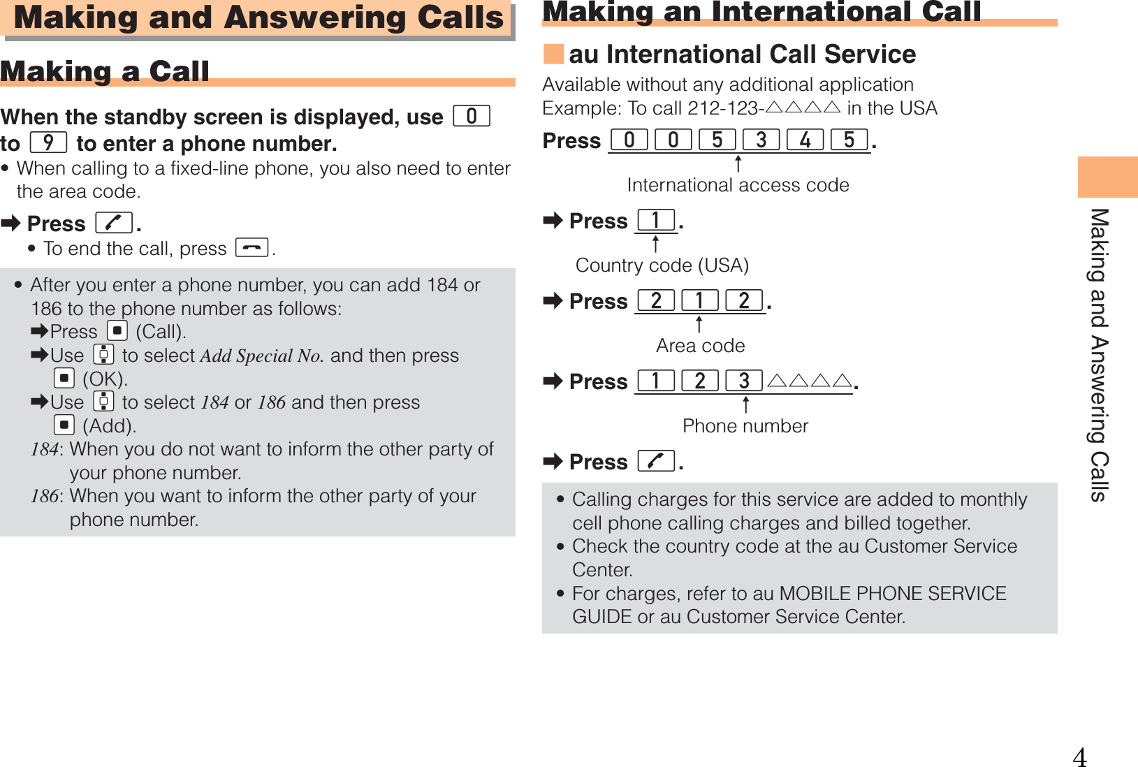 15Making and Answering CallsMaking and Answering CallsMaking a CallWhen the standby screen is displayed, use 0 to 9 to enter a phone number.When calling to a fixed-line phone, you also need to enter the area code.Press Q.To end the call, press S.After you enter a phone number, you can add 184 or 186 to the phone number as follows:Press {[ (Call).Use gG to select Add Special No. and then press {[ (OK).Use gG to select 184 or 186 and then press {[ (Add).184:  When you do not want to inform the other party of your phone number.186:  When you want to inform the other party of your phone number.•➡••➡➡➡Making an International Callau International Call ServiceAvailable without any additional applicationExample: To call 212-123-△△△△ in the USAPress 005345. ↑    International access codePress 1.↑Country code (USA)Press 212.↑Area codePress 123△△△△.↑Phone numberPress Q.Calling charges for this service are added to monthly cell phone calling charges and billed together.Check the country code at the au Customer Service Center.For charges, refer to au MOBILE PHONE SERVICE GUIDE or au Customer Service Center.■➡➡➡➡•••4