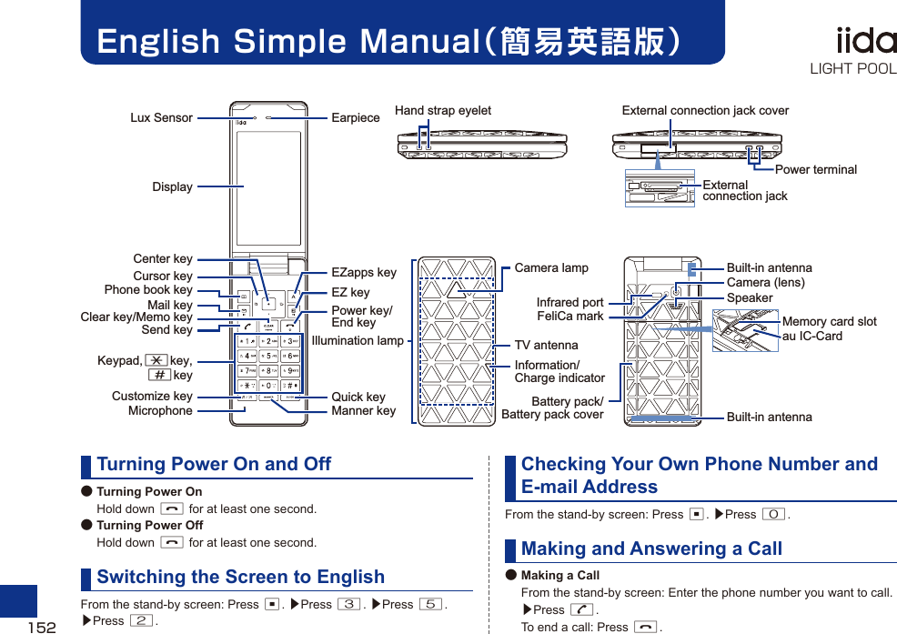 English Simple Manual（簡易英語版）Turning Power On and Off● Turning Power On Hold down F for at least one second.● Turning Power Off Hold down F for at least one second.Switching the Screen to EnglishFrom the stand-by screen: Press c. ▶Press 3. ▶Press 5. ▶Press 2.Checking Your Own Phone Number and E-mail AddressFrom the stand-by screen: Press c. ▶Press 0.Making and Answering a Call● Making a Call  From the stand-by screen: Enter the phone number you want to call. ▶Press N.  To end a call: Press F.TV antennaLux SensorDisplayCursor keyCenter keyPhone book keyCustomize keyMail keySend keyKeypad,*key,#keyMicrophoneClear key/Memo keyEarpieceEZapps keyQuick keyEZ keyManner keyPower key/End keyExternal connection jack coverPower terminalExternal connection jackCamera (lens)Infrared portIllumination lampCamera lampFeliCa markSpeakerBattery pack/Battery pack coverBuilt-in antennaBuilt-in antennaHand strap eyeletInformation/Charge indicatorau IC-CardMemory card slot152LIGHT POOL
