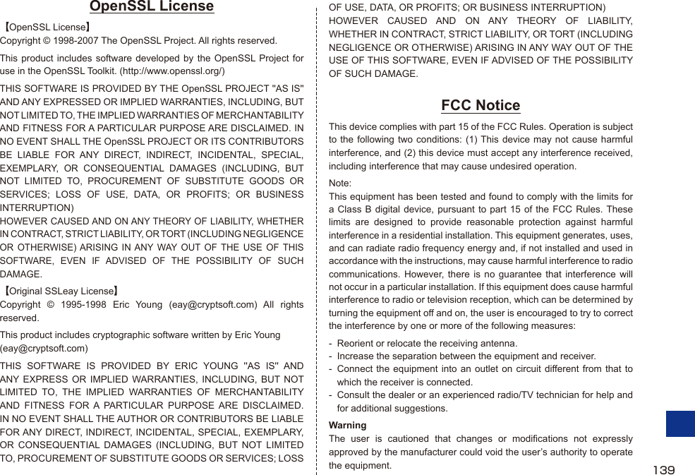 OpenSSL License【OpenSSL License】Copyright © 1998-2007 The OpenSSL Project. All rights reserved.This product includes software developed by the OpenSSL Project for use in the OpenSSL Toolkit. (http://www.openssl.org/)THIS SOFTWARE IS PROVIDED BY THE OpenSSL PROJECT &apos;&apos;AS IS&apos;&apos; AND ANY EXPRESSED OR IMPLIED WARRANTIES, INCLUDING, BUT NOT LIMITED TO, THE IMPLIED WARRANTIES OF MERCHANTABILITY AND FITNESS FOR A PARTICULAR PURPOSE ARE DISCLAIMED. IN NO EVENT SHALL THE OpenSSL PROJECT OR ITS CONTRIBUTORS BE LIABLE FOR ANY DIRECT, INDIRECT, INCIDENTAL, SPECIAL, EXEMPLARY, OR CONSEQUENTIAL DAMAGES (INCLUDING, BUT NOT LIMITED TO, PROCUREMENT OF SUBSTITUTE GOODS OR SERVICES; LOSS OF USE, DATA, OR PROFITS; OR BUSINESS INTERRUPTION)HOWEVER CAUSED AND ON ANY THEORY OF LIABILITY, WHETHER IN CONTRACT, STRICT LIABILITY, OR TORT (INCLUDING NEGLIGENCE OR OTHERWISE) ARISING IN ANY WAY OUT OF THE USE OF THIS SOFTWARE, EVEN IF ADVISED OF THE POSSIBILITY OF SUCH DAMAGE.【Original SSLeay License】Copyright © 1995-1998 Eric Young (eay@cryptsoft.com) All rights reserved.This product includes cryptographic software written by Eric Young(eay@cryptsoft.com)THIS SOFTWARE IS PROVIDED BY ERIC YOUNG &apos;&apos;AS IS&apos;&apos; AND ANY EXPRESS OR IMPLIED WARRANTIES, INCLUDING, BUT NOT LIMITED TO, THE IMPLIED WARRANTIES OF MERCHANTABILITY AND FITNESS FOR A PARTICULAR PURPOSE ARE DISCLAIMED. IN NO EVENT SHALL THE AUTHOR OR CONTRIBUTORS BE LIABLE FOR ANY DIRECT, INDIRECT, INCIDENTAL, SPECIAL, EXEMPLARY, OR CONSEQUENTIAL DAMAGES (INCLUDING, BUT NOT LIMITED TO, PROCUREMENT OF SUBSTITUTE GOODS OR SERVICES; LOSS OF USE, DATA, OR PROFITS; OR BUSINESS INTERRUPTION)HOWEVER CAUSED AND ON ANY THEORY OF LIABILITY, WHETHER IN CONTRACT, STRICT LIABILITY, OR TORT (INCLUDING NEGLIGENCE OR OTHERWISE) ARISING IN ANY WAY OUT OF THE USE OF THIS SOFTWARE, EVEN IF ADVISED OF THE POSSIBILITY OF SUCH DAMAGE.FCC NoticeThis device complies with part 15 of the FCC Rules. Operation is subject to the following two conditions: (1) This device may not cause harmful interference, and (2) this device must accept any interference received, including interference that may cause undesired operation.Note:This equipment has been tested and found to comply with the limits for a Class B digital device, pursuant to part 15 of the FCC Rules. These limits are designed to provide reasonable protection against harmful interference in a residential installation. This equipment generates, uses, and can radiate radio frequency energy and, if not installed and used in accordance with the instructions, may cause harmful interference to radio communications. However, there is no guarantee that interference will not occur in a particular installation. If this equipment does cause harmful interference to radio or television reception, which can be determined by turning the equipment off and on, the user is encouraged to try to correct the interference by one or more of the following measures:-  Reorient or relocate the receiving antenna.-  Increase the separation between the equipment and receiver.-  Connect the equipment into an outlet on circuit different from that to which the receiver is connected.-  Consult the dealer or an experienced radio/TV technician for help and for additional suggestions.WarningThe user is cautioned that changes or modifications not expressly approved by the manufacturer could void the user’s authority to operate the equipment. 139