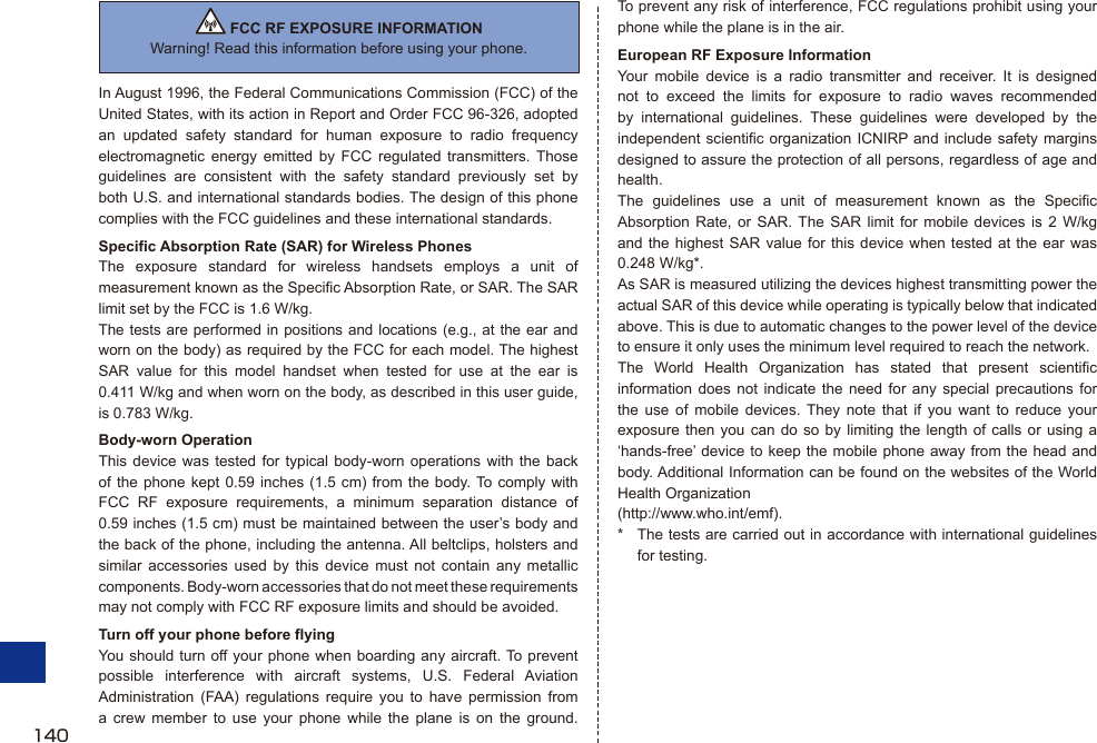  FCC RF EXPOSURE INFORMATIONWarning! Read this information before using your phone.In August 1996, the Federal Communications Commission (FCC) of the United States, with its action in Report and Order FCC 96-326, adopted an updated safety standard for human exposure to radio frequency electromagnetic energy emitted by FCC regulated transmitters. Those guidelines are consistent with the safety standard previously set by both U.S. and international standards bodies. The design of this phone complies with the FCC guidelines and these international standards.Specific Absorption Rate (SAR) for Wireless PhonesThe exposure standard for wireless handsets employs a unit of measurement known as the Specific Absorption Rate, or SAR. The SAR limit set by the FCC is 1.6 W/kg.The tests are performed in positions and locations (e.g., at the ear and worn on the body) as required by the FCC for each model. The highest SAR value for this model handset when tested for use at the ear is 0.411 W/kg and when worn on the body, as described in this user guide, is 0.783 W/kg.Body-worn OperationThis device was tested for typical body-worn operations with the back of the phone kept 0.59 inches (1.5 cm) from the body. To comply with FCC RF exposure requirements, a minimum separation distance of 0.59 inches (1.5 cm) must be maintained between the user’s body and the back of the phone, including the antenna. All beltclips, holsters and similar accessories used by this device must not contain any metallic components. Body-worn accessories that do not meet these requirements may not comply with FCC RF exposure limits and should be avoided.Turn off your phone before flyingYou should turn off your phone when boarding any aircraft. To prevent possible interference with aircraft systems, U.S. Federal Aviation Administration (FAA) regulations require you to have permission from a crew member to use your phone while the plane is on the ground. To prevent any risk of interference, FCC regulations prohibit using your phone while the plane is in the air.European RF Exposure InformationYour mobile device is a radio transmitter and receiver. It is designed not to exceed the limits for exposure to radio waves recommended by international guidelines. These guidelines were developed by the independent scientific organization ICNIRP and include safety margins designed to assure the protection of all persons, regardless of age and health.The guidelines use a unit of measurement known as the Specific Absorption Rate, or SAR. The SAR limit for mobile devices is 2 W/kg and the highest SAR value for this device when tested at the ear was 0.248 W/kg*.As SAR is measured utilizing the devices highest transmitting power the actual SAR of this device while operating is typically below that indicated above. This is due to automatic changes to the power level of the device to ensure it only uses the minimum level required to reach the network.The World Health Organization has stated that present scientific information does not indicate the need for any special precautions for the use of mobile devices. They note that if you want to reduce your exposure then you can do so by limiting the length of calls or using a ‘hands-free’ device to keep the mobile phone away from the head and body. Additional Information can be found on the websites of the World Health Organization (http://www.who.int/emf).*  The tests are carried out in accordance with international guidelines for testing.140