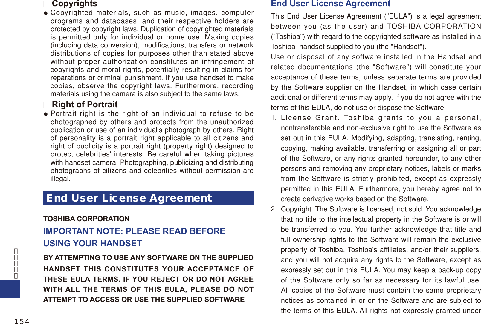 ■ CopyrightsCopyrighted materials, such as music, images, computer programs and databases, and their respective holders are protected by copyright laws. Duplication of copyrighted materials is permitted only for individual or home use. Making copies (including data conversion), modifications, transfers or network distributions of copies for purposes other than stated above without proper authorization constitutes an infringement of copyrights and moral rights, potentially resulting in claims for reparations or criminal punishment. If you use handset to make copies, observe the copyright laws. Furthermore, recording materials using the camera is also subject to the same laws.■ Right of PortraitPortrait right is the right of an individual to refuse to be photographed by others and protects from the unauthorized publication or use of an individual&apos;s photograph by others. Right of personality is a portrait right applicable to all citizens and right of publicity is a portrait right (property right) designed to protect celebrities&apos; interests. Be careful when taking pictures with handset camera. Photographing, publicizing and distributing photographs of citizens and celebrities without permission are illegal.End User License AgreementTOSHIBA CORPORATIONIMPORTANT NOTE: PLEASE READ BEFORE USING YOUR HANDSETBY ATTEMPTING TO USE ANY SOFTWARE ON THE SUPPLIEDHANDSET THIS CONSTITUTES YOUR ACCEPTANCE OF THESE EULA TERMS. IF YOU REJECT OR DO NOT AGREE WITH ALL THE TERMS OF THIS EULA, PLEASE DO NOT ATTEMPT TO ACCESS OR USE THE SUPPLIED SOFTWARE.End User License AgreementThis End User License Agreement (&quot;EULA&quot;) is a legal agreement between you (as the user) and TOSHIBA CORPORATION (&quot;Toshiba&quot;) with regard to the copyrighted software as installed in a Toshiba  handset supplied to you (the &quot;Handset&quot;).Use or disposal of any software installed in the Handset and related documentations (the &quot;Software&quot;) will constitute your acceptance of these terms, unless separate terms are provided by the Software supplier on the Handset, in which case certain additional or different terms may apply. If you do not agree with the terms of this EULA, do not use or dispose the Software.1. License Grant. Toshiba grants to you a personal, nontransferable and non-exclusive right to use the Software as set out in this EULA. Modifying, adapting, translating, renting, copying, making available, transferring or assigning all or part of the Software, or any rights granted hereunder, to any other persons and removing any proprietary notices, labels or marks from the Software is strictly prohibited, except as expressly permitted in this EULA. Furthermore, you hereby agree not to create derivative works based on the Software.2.  Copyright. The Software is licensed, not sold. You acknowledge that no title to the intellectual property in the Software is or will be transferred to you. You further acknowledge that title and full ownership rights to the Software will remain the exclusive property of Toshiba, Toshiba&apos;s affiliates, and/or their suppliers, and you will not acquire any rights to the Software, except as expressly set out in this EULA. You may keep a back-up copy of the Software only so far as necessary for its lawful use. All copies of the Software must contain the same proprietary notices as contained in or on the Software and are subject to the terms of this EULA. All rights not expressly granted under 154