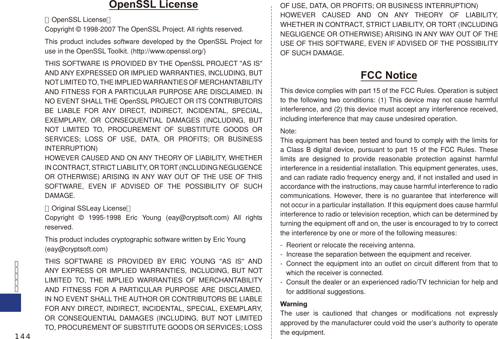 OpenSSL License【OpenSSL License】Copyright © 1998-2007 The OpenSSL Project. All rights reserved.This product includes software developed by the OpenSSL Project for use in the OpenSSL Toolkit. (http://www.openssl.org/)THIS SOFTWARE IS PROVIDED BY THE OpenSSL PROJECT &apos;&apos;AS IS&apos;&apos; AND ANY EXPRESSED OR IMPLIED WARRANTIES, INCLUDING, BUT NOT LIMITED TO, THE IMPLIED WARRANTIES OF MERCHANTABILITY AND FITNESS FOR A PARTICULAR PURPOSE ARE DISCLAIMED. IN NO EVENT SHALL THE OpenSSL PROJECT OR ITS CONTRIBUTORS BE LIABLE FOR ANY DIRECT, INDIRECT, INCIDENTAL, SPECIAL, EXEMPLARY, OR CONSEQUENTIAL DAMAGES (INCLUDING, BUT NOT LIMITED TO, PROCUREMENT OF SUBSTITUTE GOODS OR SERVICES; LOSS OF USE, DATA, OR PROFITS; OR BUSINESS INTERRUPTION)HOWEVER CAUSED AND ON ANY THEORY OF LIABILITY, WHETHER IN CONTRACT, STRICT LIABILITY, OR TORT (INCLUDING NEGLIGENCE OR OTHERWISE) ARISING IN ANY WAY OUT OF THE USE OF THIS SOFTWARE, EVEN IF ADVISED OF THE POSSIBILITY OF SUCH DAMAGE.【Original SSLeay License】Copyright © 1995-1998 Eric Young (eay@cryptsoft.com) All rights reserved.This product includes cryptographic software written by Eric Young(eay@cryptsoft.com)THIS SOFTWARE IS PROVIDED BY ERIC YOUNG &apos;&apos;AS IS&apos;&apos; AND ANY EXPRESS OR IMPLIED WARRANTIES, INCLUDING, BUT NOT LIMITED TO, THE IMPLIED WARRANTIES OF MERCHANTABILITY AND FITNESS FOR A PARTICULAR PURPOSE ARE DISCLAIMED. IN NO EVENT SHALL THE AUTHOR OR CONTRIBUTORS BE LIABLE FOR ANY DIRECT, INDIRECT, INCIDENTAL, SPECIAL, EXEMPLARY, OR CONSEQUENTIAL DAMAGES (INCLUDING, BUT NOT LIMITED TO, PROCUREMENT OF SUBSTITUTE GOODS OR SERVICES; LOSS OF USE, DATA, OR PROFITS; OR BUSINESS INTERRUPTION)HOWEVER CAUSED AND ON ANY THEORY OF LIABILITY, WHETHER IN CONTRACT, STRICT LIABILITY, OR TORT (INCLUDING NEGLIGENCE OR OTHERWISE) ARISING IN ANY WAY OUT OF THE USE OF THIS SOFTWARE, EVEN IF ADVISED OF THE POSSIBILITY OF SUCH DAMAGE.FCC NoticeThis device complies with part 15 of the FCC Rules. Operation is subject to the following two conditions: (1) This device may not cause harmful interference, and (2) this device must accept any interference received, including interference that may cause undesired operation.Note:This equipment has been tested and found to comply with the limits for a Class B digital device, pursuant to part 15 of the FCC Rules. These limits are designed to provide reasonable protection against harmful interference in a residential installation. This equipment generates, uses, and can radiate radio frequency energy and, if not installed and used in accordance with the instructions, may cause harmful interference to radio communications. However, there is no guarantee that interference will not occur in a particular installation. If this equipment does cause harmful interference to radio or television reception, which can be determined by turning the equipment off and on, the user is encouraged to try to correct the interference by one or more of the following measures:-  Reorient or relocate the receiving antenna.-  Increase the separation between the equipment and receiver.-  Connect the equipment into an outlet on circuit different from that to which the receiver is connected.-  Consult the dealer or an experienced radio/TV technician for help and for additional suggestions.WarningThe user is cautioned that changes or modifications not expressly approved by the manufacturer could void the user’s authority to operate the equipment.144
