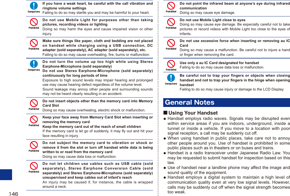 If you have a weak heart, be careful with the call vibration and ringtone volume settingsFailing to do so may startle you and may be harmful to your heart.Do not use Mobile Light for purposes other than taking pictures, recording videos or lightingDoing so may harm the eyes and cause impaired vision or other injury.Make sure things like paper, cloth and bedding are not placed on handset while charging using a USB connection, DC adapter (sold separately), AC adapter (sold separately), etc.Failing to do so may cause overheating, fire, burns or malfunction.Do not turn the volume up too high while using Stereo Earphone-Microphone (sold separately)Do not use Stereo Earphone-Microphone (sold separately) continuously for long periods of timeExposure to high sound levels may impair hearing and prolonged use may cause hearing defect regardless of the volume level.Sound leakage may annoy other people and surrounding sounds may not be heard clearly resulting in an accident.Do not insert objects other than the memory card into Memory Card SlotDoing so may cause overheating, electric shock or malfunction.Keep your face away from Memory Card Slot when inserting or removing the memory cardKeep the memory card out of the reach of small childrenIf the memory card is let go of suddenly, it may fly out and hit your face resulting in injury.Do not subject the memory card to vibration or shock or remove it from the slot or turn off handset while data is being written to or read from the memory cardDoing so may cause data loss or malfunction.Do not let children use cables such as USB cable (sold separately), Stereo Earphone Conversion Cable (sold separately) and Stereo Earphone-Microphone (sold separately) unsupervised and keep cables out of infant&apos;s reachAn injury may be caused if, for instance, the cable is wrapped around a neck.Do not point the infrared beam at anyone’s eye during infrared communicationDoing so may cause eye damage.Do not use Mobile Light close to eyesDoing so may cause eye damage. Be especially careful not to take pictures or record videos with Mobile Light too close to the eyes of infants.Do not use excessive force when inserting or removing au IC CardDoing so may cause a malfunction. Be careful not to injure a hand or finger when removing the card.Use only a au IC Card designated for handsetFailing to do so may cause data loss or malfunction.Be careful not to trap your fingers or objects when closing handset and not to trap your fingers in the hinge when opening handsetFailing to do so may cause injury or damage to the LCD Display.General Notes■ Using Your HandsetHandset employs radio waves. Signals may be disrupted even within service areas if you are indoors, underground, inside a tunnel or inside a vehicle. If you move to a location with poor signal reception, a call may be suddenly cut off.When using handset in public places, take care not to annoy other people around you. Use of handset is prohibited in some public places such as in theaters or on buses and trains.Handset is a radio transceiver under Japanese Radio Law. You may be requested to submit handset for inspection based on this law.Use of handset near a landline phone may affect the image and sound quality of the equipment.Handset employs a digital system to maintain a high level of communication quality even at very low signal levels. However, calls may be suddenly cut off when the signal strength becomes too weak.●●●●●146