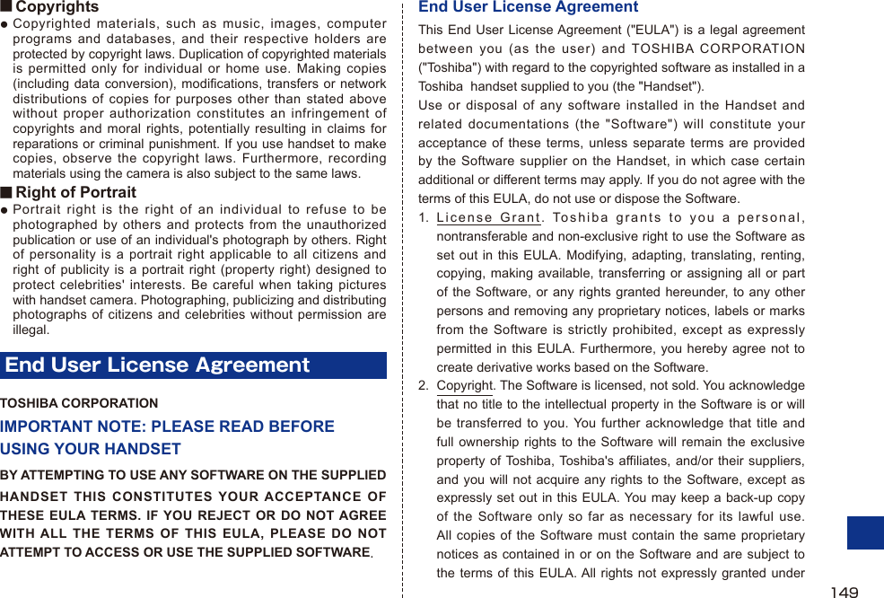 ■ CopyrightsCopyrighted materials, such as music, images, computer programs and databases, and their respective holders are protected by copyright laws. Duplication of copyrighted materials is permitted only for individual or home use. Making copies (including data conversion), modifications, transfers or network distributions of copies for purposes other than stated above without proper authorization constitutes an infringement of copyrights and moral rights, potentially resulting in claims for reparations or criminal punishment. If you use handset to make copies, observe the copyright laws. Furthermore, recording materials using the camera is also subject to the same laws.■ Right of PortraitPortrait right is the right of an individual to refuse to be photographed by others and protects from the unauthorized publication or use of an individual&apos;s photograph by others. Right of personality is a portrait right applicable to all citizens and right of publicity is a portrait right (property right) designed to protect celebrities&apos; interests. Be careful when taking pictures with handset camera. Photographing, publicizing and distributing photographs of citizens and celebrities without permission are illegal.End User License AgreementTOSHIBA CORPORATIONIMPORTANT NOTE: PLEASE READ BEFORE USING YOUR HANDSETBY ATTEMPTING TO USE ANY SOFTWARE ON THE SUPPLIEDHANDSET THIS CONSTITUTES YOUR ACCEPTANCE OF THESE EULA TERMS. IF YOU REJECT OR DO NOT AGREE WITH ALL THE TERMS OF THIS EULA, PLEASE DO NOT ATTEMPT TO ACCESS OR USE THE SUPPLIED SOFTWARE.●●End User License AgreementThis End User License Agreement (&quot;EULA&quot;) is a legal agreement between you (as the user) and TOSHIBA CORPORATION (&quot;Toshiba&quot;) with regard to the copyrighted software as installed in a Toshiba  handset supplied to you (the &quot;Handset&quot;).Use or disposal of any software installed in the Handset and related documentations (the &quot;Software&quot;) will constitute your acceptance of these terms, unless separate terms are provided by the Software supplier on the Handset, in which case certain additional or different terms may apply. If you do not agree with the terms of this EULA, do not use or dispose the Software.1. License Grant. Toshiba grants to you a personal, nontransferable and non-exclusive right to use the Software as set out in this EULA. Modifying, adapting, translating, renting, copying, making available, transferring or assigning all or part of the Software, or any rights granted hereunder, to any other persons and removing any proprietary notices, labels or marks from the Software is strictly prohibited, except as expressly permitted in this EULA. Furthermore, you hereby agree not to create derivative works based on the Software.2.  Copyright. The Software is licensed, not sold. You acknowledge that no title to the intellectual property in the Software is or will be transferred to you. You further acknowledge that title and full ownership rights to the Software will remain the exclusive property of Toshiba, Toshiba&apos;s affiliates, and/or their suppliers, and you will not acquire any rights to the Software, except as expressly set out in this EULA. You may keep a back-up copy of the Software only so far as necessary for its lawful use. All copies of the Software must contain the same proprietary notices as contained in or on the Software and are subject to the terms of this EULA. All rights not expressly granted under 149