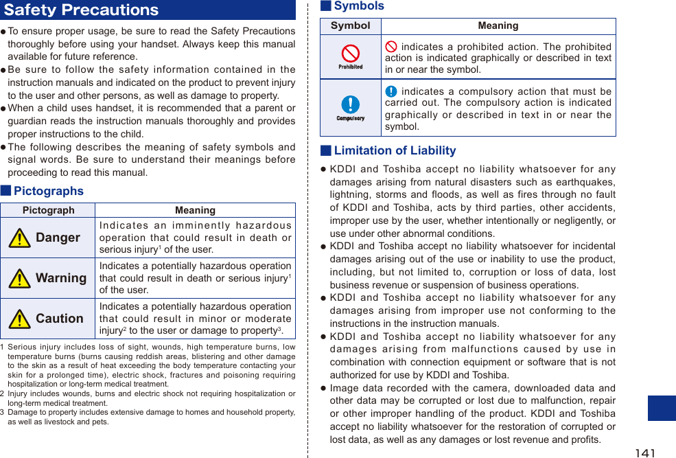 Safety PrecautionsTo ensure proper usage, be sure to read the Safety Precautions thoroughly before using your handset. Always keep this manual available for future reference.Be sure to follow the safety information contained in the instruction manuals and indicated on the product to prevent injury to the user and other persons, as well as damage to property.When a child uses handset, it is recommended that a parent or guardian reads the instruction manuals thoroughly and provides proper instructions to the child.The following describes the meaning of safety symbols and signal words. Be sure to understand their meanings before proceeding to read this manual.■ PictographsPictograph Meaning DangerIndicates an imminently hazardous operation that could result in death or serious injury1 of the user. WarningIndicates a potentially hazardous operation that could result in death or serious injury1 of the user. CautionIndicates a potentially hazardous operation that could result in minor or moderate injury2 to the user or damage to property3.1  Serious injury includes loss of sight, wounds, high temperature burns, low temperature burns (burns causing reddish areas, blistering and other damage to the skin as a result of heat exceeding the body temperature contacting your skin for a prolonged time), electric shock, fractures and poisoning requiring hospitalization or long-term medical treatment.2  Injury includes wounds, burns and electric shock not requiring hospitalization or long-term medical treatment.3  Damage to property includes extensive damage to homes and household property, as well as livestock and pets.●●●●■ SymbolsSymbolMeaning indicates a prohibited action. The prohibited action is indicated graphically or described in text in or near the symbol.   indicates a compulsory action that must be carried out. The compulsory action is indicated graphically or described in text in or near the symbol.■ Limitation of LiabilityKDDI and Toshiba accept no liability whatsoever for any damages arising from natural disasters such as earthquakes, lightning, storms and floods, as well as fires through no fault of KDDI and Toshiba, acts by third parties, other accidents, improper use by the user, whether intentionally or negligently, or use under other abnormal conditions.KDDI and Toshiba accept no liability whatsoever for incidental damages arising out of the use or inability to use the product, including, but not limited to, corruption or loss of data, lost business revenue or suspension of business operations.KDDI and Toshiba accept no liability whatsoever for any damages arising from improper use not conforming to the instructions in the instruction manuals.KDDI and Toshiba accept no liability whatsoever for any damages arising from malfunctions caused by use in combination with connection equipment or software that is not authorized for use by KDDI and Toshiba.Image data recorded with the camera, downloaded data and other data may be corrupted or lost due to malfunction, repair or other improper handling of the product. KDDI and Toshiba accept no liability whatsoever for the restoration of corrupted or lost data, as well as any damages or lost revenue and profits.●●●●●141