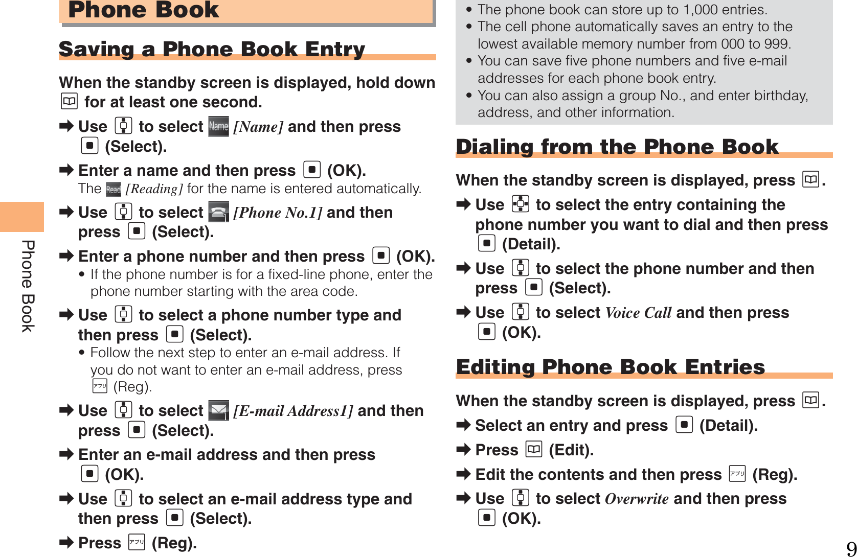 24Phone BookPhone BookSaving a Phone Book EntryWhen the standby screen is displayed, hold down K for at least one second.Use G to select   [Name] and then press [ (Select).Enter a name and then press [ (OK).The   [Reading] for the name is entered automatically.Use G to select   [Phone No.1] and then press [ (Select).Enter a phone number and then press [ (OK).If the phone number is for a fixed-line phone, enter the phone number starting with the area code.Use G to select a phone number type and then press [ (Select).Follow the next step to enter an e-mail address. If you do not want to enter an e-mail address, press J (Reg).Use G to select   [E-mail Address1] and then press [ (Select).Enter an e-mail address and then press [ (OK).Use G to select an e-mail address type and then press [ (Select).Press J (Reg).➡➡➡➡•➡•➡➡➡➡The phone book can store up to 1,000 entries. The cell phone automatically saves an entry to the lowest available memory number from 000 to 999.You can save five phone numbers and five e-mail addresses for each phone book entry.You can also assign a group No., and enter birthday, address, and other information. Dialing from the Phone BookWhen the standby screen is displayed, press K.Use E to select the entry containing the phone number you want to dial and then press [ (Detail).Use G to select the phone number and then press [ (Select).Use G to select Voice Call and then press [ (OK).Editing Phone Book EntriesWhen the standby screen is displayed, press K.Select an entry and press [ (Detail).Press K (Edit).Edit the contents and then press J (Reg).Use G to select Overwrite and then press [ (OK).••••➡➡➡➡➡➡➡9