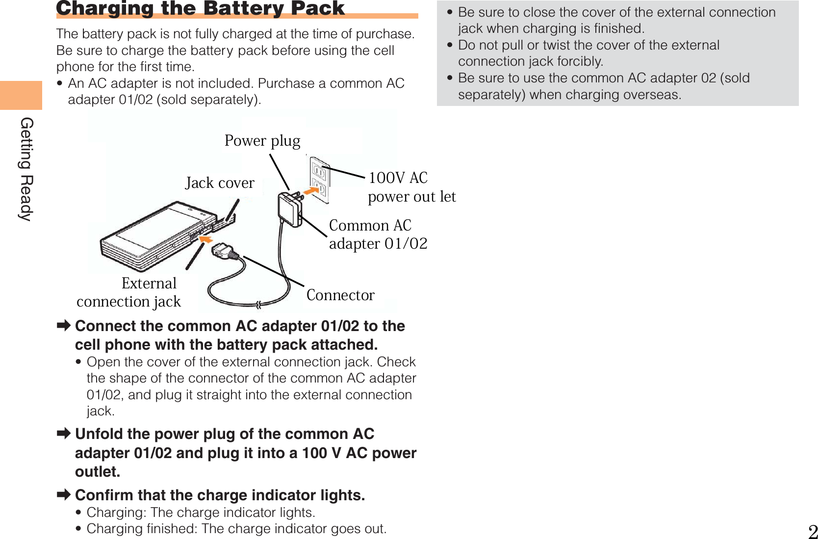 8Getting ReadyCharging the Battery PackThe battery pack is not fully charged at the time of purchase.Be sure to charge the battery pack before using the cell phone for the first time.An AC adapter is not included. Purchase a common AC adapter 01/02 (sold separately).Connect the common AC adapter 01/02 to the cell phone with the battery pack attached.Open the cover of the external connection jack. Check the shape of the connector of the common AC adapter 01/02, and plug it straight into the external connection jack.Unfold the power plug of the common AC adapter 01/02 and plug it into a 100 V AC power outlet.Confirm that the charge indicator lights.Charging: The charge indicator lights.Charging finished: The charge indicator goes out.•➡•➡➡••Be sure to close the cover of the external connection jack when charging is finished.Do not pull or twist the cover of the external connection jack forcibly.Be sure to use the common AC adapter 02 (sold separately) when charging overseas.•••CommonAC adapter 01/02100 V AC power outletPowerplugCharge indicatorConnectorExternal connection jackCommonAC adapter 01/02100 V AC power outletPowerplugCharge indicatorConnectorExternal connection jack   External  connection jackJack cover 100V AC  power out letCommon AC adapter 01/02ConnectorPower plug2