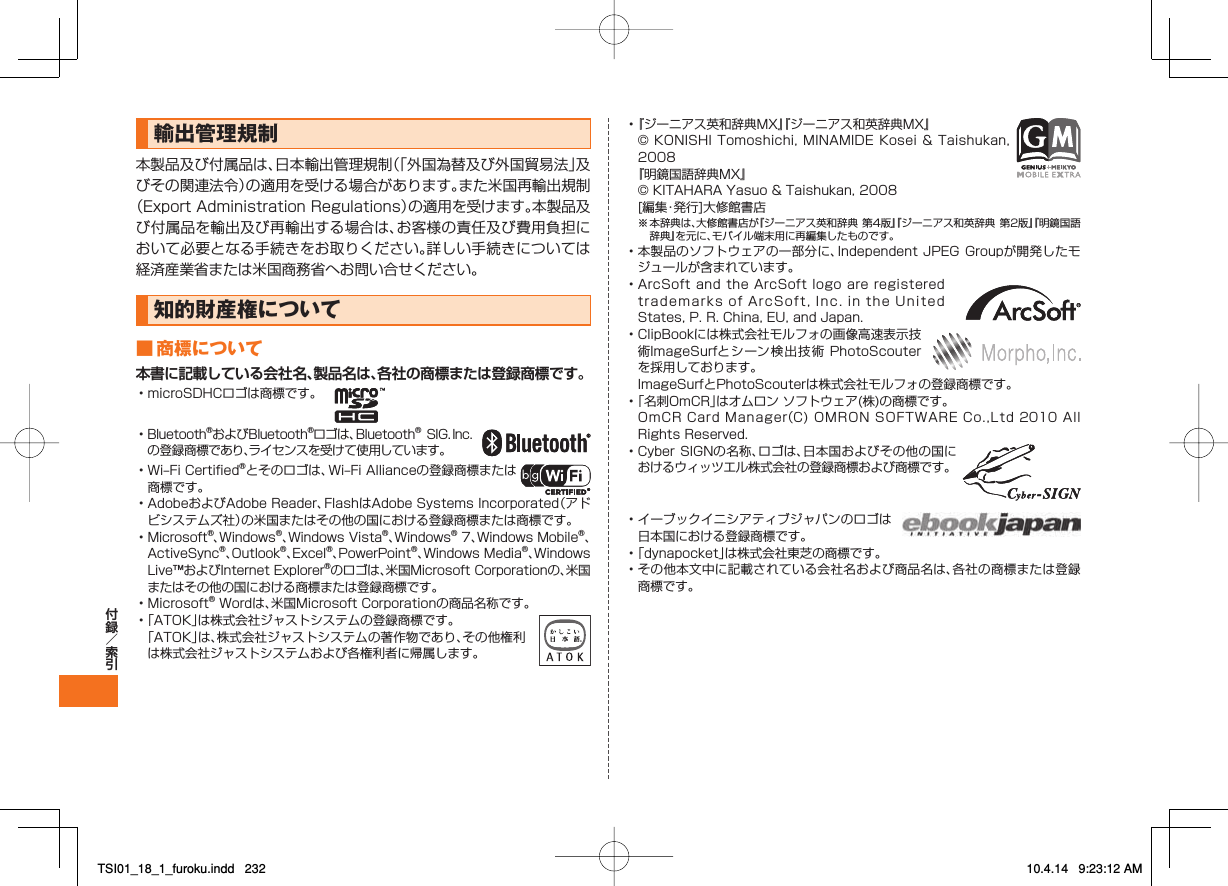 輸出管理規制本製品及び付属品は、日本輸出管理規制（「外国為替及び外国貿易法」及びその関連法令）の適用を受ける場合があります。また米国再輸出規制（Export Administration Regulations）の適用を受けます。本製品及び付属品を輸出及び再輸出する場合は、お客様の責任及び費用負担において必要となる手続きをお取りください。詳しい手続きについては経済産業省または米国商務省へお問い合せください。知的財産権について■ 商標について本書に記載している会社名、製品名は、各社の商標または登録商標です。• microSDHCロゴは商標です。  • Bluetooth®およびBluetooth®ロゴは、Bluetooth® SIG．Inc.の登録商標であり、ライセンスを受けて使用しています。 • Wi‒Fi Certified®とそのロゴは、Wi‒Fi Allianceの登録商標または商標です。 • AdobeおよびAdobe Reader、FlashはAdobe Systems Incorporated（アドビシステムズ社）の米国またはその他の国における登録商標または商標です。• Microsoft®、Windows®、Windows Vista®、Windows® 7、Windows Mobile®、ActiveSync®、Outlook®、Excel®、PowerPoint®、Windows Media®、Windows Live™およびInternet Explorer®のロゴは、米国Microsoft Corporationの、米国またはその他の国における商標または登録商標です。• Microsoft® Wordは、米国Microsoft Corporationの商品名称です。• 「ATOK」は株式会社ジャストシステムの登録商標です。 「ATOK」は、株式会社ジャストシステムの著作物であり、その他権利は株式会社ジャストシステムおよび各権利者に帰属します。• 『ジーニアス英和辞典MX』『ジーニアス和英辞典MX』  © KONISHI Tomoshichi, MINAMIDE Kosei &amp; Taishukan, 2008 『明鏡国語辞典MX』  © KITAHARA Yasuo &amp; Taishukan, 2008  [編集・発行]大修館書店※ 本辞典は、大修館書店が『ジーニアス英和辞典 第4版』『ジーニアス和英辞典 第2版』『明鏡国語辞典』を元に、モバイル端末用に再編集したものです。• 本製品のソフトウェアの一部分に、Independent JPEG Groupが開発したモジュールが含まれています。• ArcSoft and the ArcSoft logo are registered trademarks of ArcSoft, Inc. in the United States, P. R. China, EU, and Japan. • ClipBookには株式会社モルフォの画像高速表示技術ImageSurfとシーン検出技術 PhotoScouterを採用しております。  ImageSurfとPhotoScouterは株式会社モルフォの登録商標です。 • 「名刺OmCR」はオムロン ソフトウェア(株)の商標です。  OmCR Card Manager（C)  OMRON  SOFTWARE Co.,Ltd 2010  All Rights Reserved.• Cyber SIGNの名称、ロゴは、日本国およびその他の国におけるウィッツエル株式会社の登録商標および商標です。 • イーブックイニシアティブジャパンのロゴは日本国における登録商標です。 • 「dynapocket」は株式会社東芝の商標です。• その他本文中に記載されている会社名および商品名は、各社の商標または登録商標です。TSI01_18_1_furoku.indd   232TSI01_18_1_furoku.indd   232 10.4.14   9:23:12 AM10.4.14   9:23:12 AM