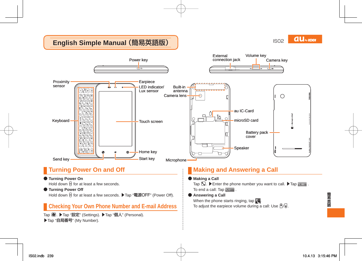 IS02English Simple Manual （簡易英語版）English Simple Manual （簡易英語版）microSD cardSpeakerau IC-CardCamera lensMicrophoneBuilt-inantennaBattery pack coverHome keyTouch screenLED indicator/Lux sensorStart keyEarpieceKeyboardProximitysensorSend keyPower key Externalconnection jack Volume keyCamera keymicroSD cardSpeakerau IC-CardCamera lensMicrophoneBuilt-inantennaBattery pack coverHome keyTouch screenLED indicator/Lux sensorStart keyEarpieceKeyboardProximitysensorSend keyPower key Externalconnection jack Volume keyCamera keyTurning Power On and Off● Turning Power On Hold down C for at least a few seconds.● Turning Power Off Hold down C for at least a few seconds. ▶Tap “電源OFF” (Power Off).Checking Your Own Phone Number and E-mail AddressTap H. ▶Tap “設定” (Settings). ▶Tap “個人” (Personal).   ▶Tap “自局番号” (My Number).Making and Answering a Call● Making a Call Tap G. ▶Enter the phone number you want to call. ▶Tap   .  To end a call: Tap   .● Answering a Call  When the phone starts ringing, tap  .  To adjust the earpiece volume during a call: Use E/F.IS02.indb   239IS02.indb   239 10.4.13   3:15:46 PM10.4.13   3:15:46 PM