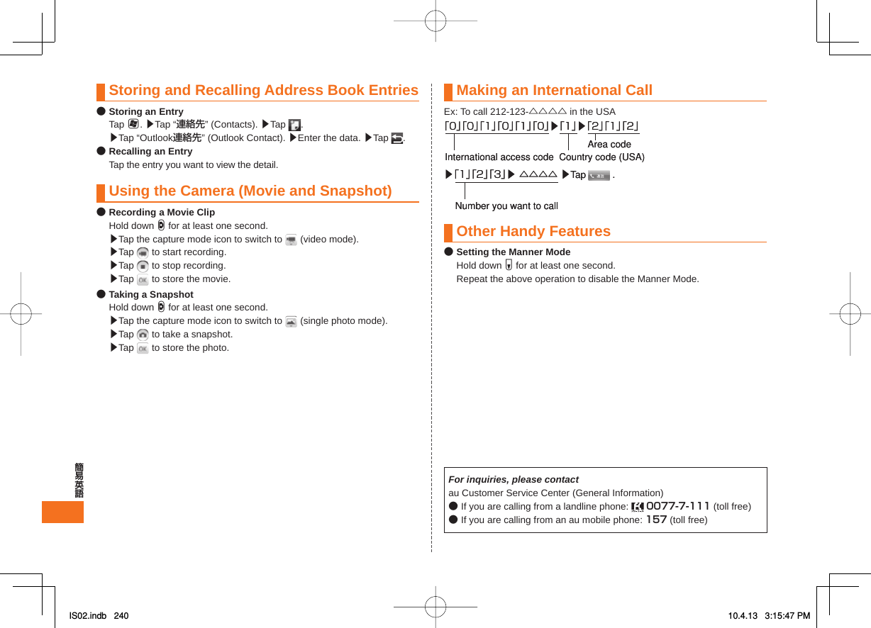 Storing and Recalling Address Book Entries● Storing an Entry Tap H. ▶Tap “連絡先” (Contacts). ▶Tap  . ▶Tap “Outlook連絡先” (Outlook Contact). ▶Enter the data. ▶Tap  .● Recalling an Entry  Tap the entry you want to view the detail. Using the Camera (Movie and Snapshot)● Recording a Movie Clip Hold down D for at least one second. ▶Tap the capture mode icon to switch to   (video mode).   ▶Tap   to start recording.  ▶Tap   to stop recording.  ▶Tap   to store the movie.● Taking a Snapshot Hold down D for at least one second. ▶Tap the capture mode icon to switch to   (single photo mode).  ▶Tap   to take a snapshot.  ▶Tap   to store the photo.Making an International CallEx: To call 212-123-△△△△ in the USAOther Handy Features● Setting the Manner Mode Hold down F for at least one second.  Repeat the above operation to disable the Manner Mode.For inquiries, please contactau Customer Service Center (General Information)● If you are calling from a landline phone:   0077-7-111 (toll free)● If you are calling from an au mobile phone: 157 (toll free)▶「1」「2」「3」▶ △△△△ ▶Tap          .Number you want to call「0」「0」「1」「0」「1」「0」▶「1」▶「2」「1」「2」International access code Country code (USA)Area code▶「1」「2」「3」▶ △△△△ ▶Tap          .Number you want to call「0」「0」「1」「0」「1」「0」▶「1」▶「2」「1」「2」International access code Country code (USA)Area codeIS02.indb   240IS02.indb   240 10.4.13   3:15:47 PM10.4.13   3:15:47 PM