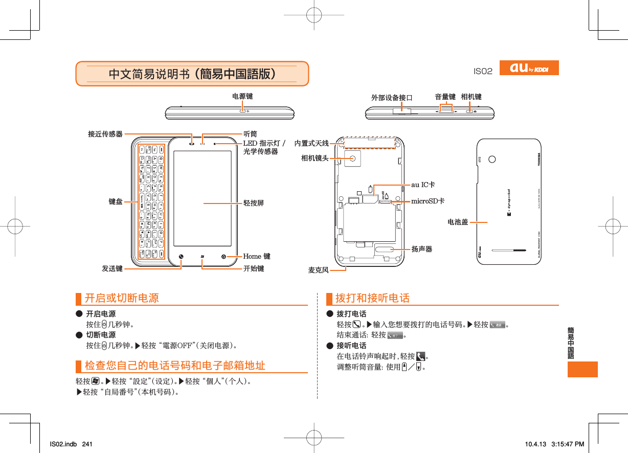 IS02中文简易说明书 （簡易中国語版）中文简易说明书 （簡易中国語版）microSD卡扬声器au IC卡相机镜头麦克风内置式天线电池盖Home 键轻按屏LED 指示灯 /光学传感器开始键听筒键盘接近传感器发送键电源键外部设备接口 音量键 相机键microSD卡扬声器au IC卡相机镜头麦克风内置式天线电池盖Home 键轻按屏LED 指示灯 /光学传感器开始键听筒键盘接近传感器发送键电源键外部设备接口 音量键 相机键开启或切断电源● 开启电源 按住C几秒钟。● 切断电源 按住C几秒钟。▶轻按 “電源OFF”（关闭电源）。检查您自己的电话号码和电子邮箱地址轻按H。▶轻按 “設定”（设定）。▶轻按 “個人”（个人）。▶轻按 “自局番号”（本机号码）。拨打和接听电话● 拨打电话 轻按G。▶输入您想要拨打的电话号码。▶轻按  。  结束通话 ：轻按  。● 接听电话  在电话铃声响起时，轻按  。  调整听筒音量 ：使 用 E／F。IS02.indb   241IS02.indb   241 10.4.13   3:15:47 PM10.4.13   3:15:47 PM