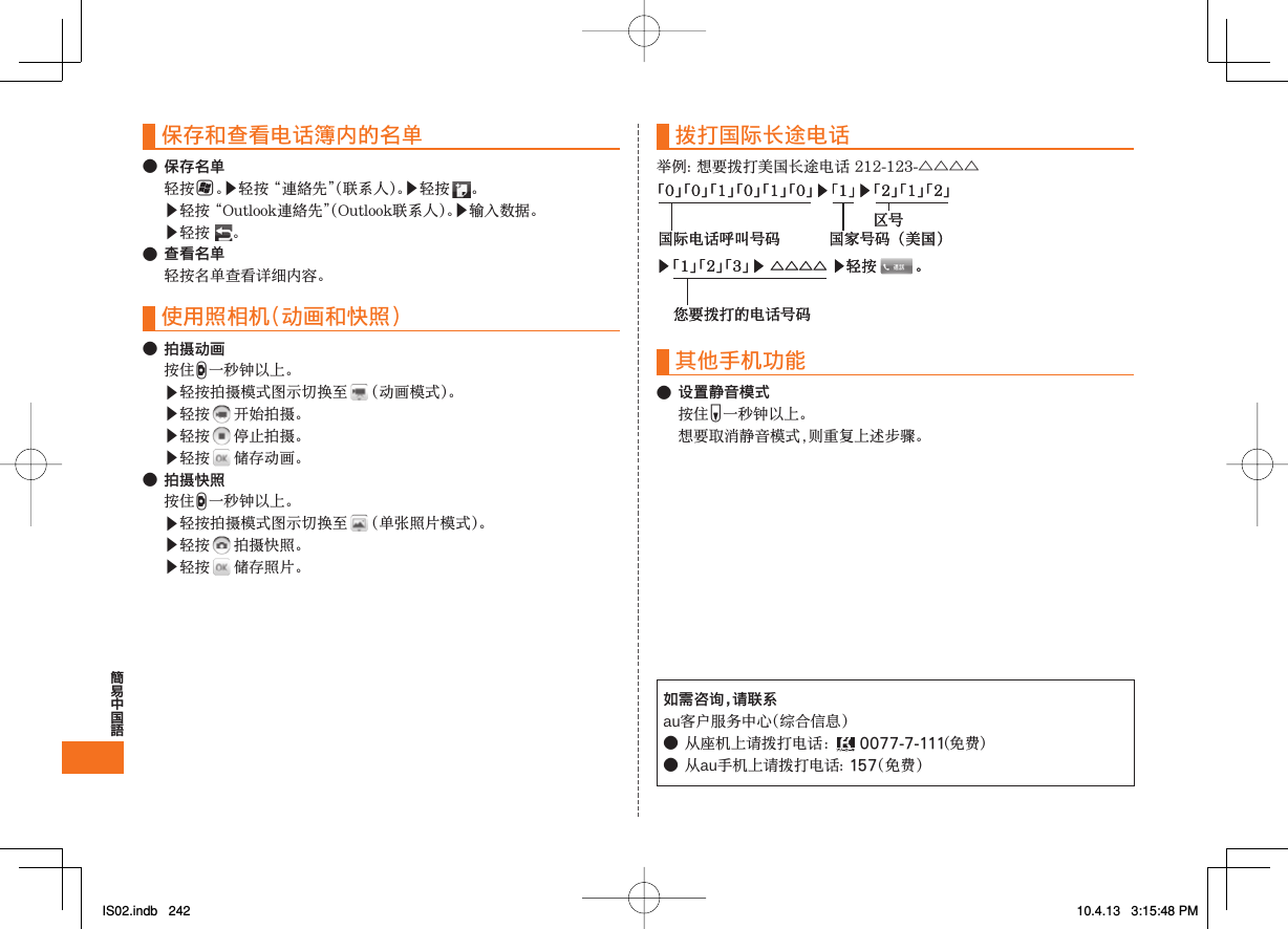 保存和查看电话簿内的名单● 保存名单H▶󰜚󰝩▶ ▶󰜚󰝩▶▶ ● 查看名单 使用照相机（动画和快照）● 拍摄动画D▶ ▶ ▶ ▶ ● 拍摄快照D▶ ▶ ▶ 拨打国际长途电话△△△△其他手机功能● 设置静音模式F 如需咨询，请联系au●󰔥0077-7-111●au157▶ 「1」 「2」 「3」 ▶ △△△△ ▶轻按　　  。您要拨打的电话号码「0」 「0」 「1」 「0」 「1」 「0」 ▶ 「1」 ▶ 「2」 「1」 「2」国际电话呼叫号码 国家号码（美国）区号▶ 「1」 「2」 「3」 ▶ △△△△ ▶轻按　　  。您要拨打的电话号码「0」 「0」 「1」 「0」 「1」 「0」 ▶ 「1」 ▶ 「2」 「1」 「2」国际电话呼叫号码 国家号码（美国）区号IS02.indb   242IS02.indb   242 10.4.13   3:15:48 PM10.4.13   3:15:48 PM