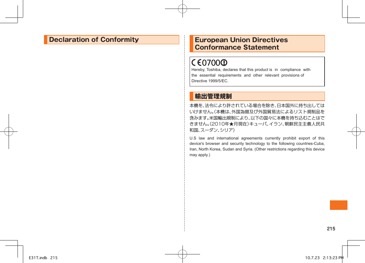 DeclarationofConformity   EuropeanUnionDirectivesConformanceStatementHereby, Toshiba, declares that this product is  in  compliance  withthe  essential  requirements  and  other  relevant  provisions ofDirective 1999/5/EC. 輸出管理規制本機を、法令により許されている場合を除き、日本国外に持ち出してはいけません。（本機は、外国為替及び外国貿易法によるリスト規制品を含みます。米国輸出規制により、以下の国々に本機を持ち込むことはできません。（2010年★月現在）キューバ、イラン、朝鮮民主主義人民共和国、スーダン、シリア）U.S  law  and  international  agreements  currently  prohibit  export  of  this device&apos;s  browser  and  security  technology  to  the  following  countries-Cuba, Iran, North Korea, Sudan and Syria. (Other restrictions regarding this device may apply.)E31T.indb   215 10.7.23   2:13:23 PM0700