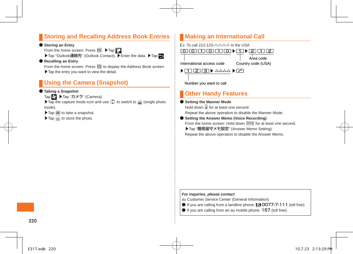 0Storing and Recalling Address Book Entries● Storing an Entry  From the home screen: Press &amp;. ▶Tap  .  ▶Tap “Outlook連絡先” (Outlook Contact). ▶Enter the data. ▶Tap  .● Recalling an Entry  From the home screen: Press &amp; to display the Address Book screen ▶Tap the entry you want to view the detail. Using the Camera (Snapshot)● Taking a Snapshot  Tap  . ▶Tap “カメラ” (Camera). ▶Tap the capture mode icon and use j to switch to   (single photo mode).  ▶Tap   to take a snapshot.  ▶Tap   to store the photo.Making an International CallEx: To call 212-123-△△△△ in the USAOther Handy Features● Setting the Manner Mode  Hold down F for at least one second.  Repeat the above operation to disable the Manner Mode.● Setting the Answer Memo (Voice Recording)  From the home screen: Hold down B for at least one second.  ▶Tap “簡易留守メモ設定” (Answer Memo Setting).  Repeat the above operation to disable the Answer Memo.For inquiries, please contactau Customer Service Center (General Information)● If you are calling from a landline phone:   0077-7-111 (toll free)● If you are calling from an au mobile phone: 157 (toll free)▶▶ △△△△ ▶Number you want to call▶▶International access code Country code (USA)Area code▶▶ △△△△ ▶Number you want to call▶▶International access code Country code (USA)Area codeE31T.indb   220 10.7.23   2:13:29 PM