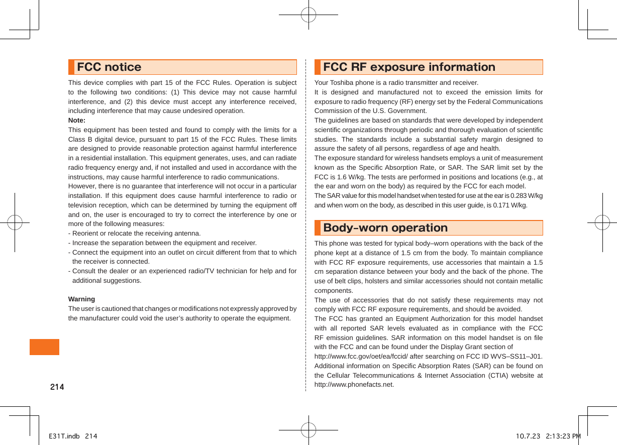FCCnoticeThis device complies with part 15 of the FCC Rules. Operation is subject to  the  following  two  conditions:  (1)  This  device  may  not  cause  harmful interference,  and  (2)  this  device  must  accept  any  interference  received, including interference that may cause undesired operation.Note:This equipment has been tested and found to comply  with the limits for  a Class B digital device, pursuant to part 15 of the FCC Rules. These limits are designed to provide reasonable protection against harmful interference in a residential installation. This equipment generates, uses, and can radiate radio frequency energy and, if not installed and used in accordance with the instructions, may cause harmful interference to radio communications.However, there is no guarantee that interference will not occur in a particular installation.  If  this equipment  does  cause harmful  interference  to  radio  or television reception, which can be determined by turning the equipment off and on, the user is encouraged to try to correct the interference by one or more of the following measures:- Reorient or relocate the receiving antenna.- Increase the separation between the equipment and receiver.-  Connect the equipment into an outlet on circuit different from that to which the receiver is connected.-  Consult the dealer or an experienced radio/TV technician for help and for additional suggestions.WarningThe user is cautioned that changes or modifications not expressly approved by the manufacturer could void the user’s authority to operate the equipment.FCCRFexposureinformationYour Toshiba phone is a radio transmitter and receiver.It  is  designed  and  manufactured  not  to  exceed  the  emission  limits  for exposure to radio frequency (RF) energy set by the Federal Communications Commission of the U.S. Government.The guidelines are based on standards that were developed by independent scientific organizations through periodic and thorough evaluation of scientific studies.  The  standards  include  a  substantial  safety  margin  designed  to assure the safety of all persons, regardless of age and health.The exposure standard for wireless handsets employs a unit of measurement known as the Specific Absorption Rate, or SAR. The SAR limit set by the FCC is 1.6 W/kg. The tests are performed in positions and locations (e.g., at the ear and worn on the body) as required by the FCC for each model.The SAR value for this model handset when tested for use at the ear is 0.283 W/kg and when worn on the body, as described in this user guide, is 0.171 W/kg.Body–wornoperationThis phone was tested for typical body–worn operations with the back of the phone kept at a distance of 1.5 cm from the body. To maintain compliance with FCC RF exposure requirements, use accessories that maintain a 1.5 cm separation distance between your body and the back of the phone. The use of belt clips, holsters and similar accessories should not contain metallic components.The  use  of  accessories  that  do  not  satisfy  these  requirements  may  not comply with FCC RF exposure requirements, and should be avoided.The FCC has granted  an  Equipment Authorization for this model  handset with  all  reported  SAR  levels  evaluated  as  in  compliance  with  the  FCC RF emission guidelines. SAR information on this model handset is on file with the FCC and can be found under the Display Grant section of    http://www.fcc.gov/oet/ea/fccid/ after searching on FCC ID WVS–SS11–J01.Additional information on Specific Absorption Rates (SAR) can be found on the  Cellular  Telecommunications  &amp;  Internet Association  (CTIA)  website  at http://www.phonefacts.net.E31T.indb   214 10.7.23   2:13:23 PM