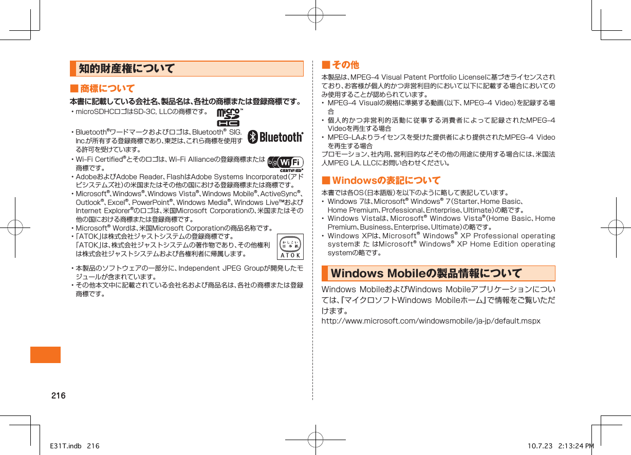 知的財産権について■商標について本書に記載している会社名、製品名は、各社の商標または登録商標です。•microSDHCロゴはSD-3C,LLCの商標です。　•Bluetooth®ワードマークおよびロゴは、Bluetooth®SIG．Inc.が所有する登録商標であり、東芝は、これら商標を使用する許可を受けています。•Wi–FiCertified®とそのロゴは、Wi–FiAllianceの登録商標または商標です。•AdobeおよびAdobeReader、FlashはAdobeSystemsIncorporated（アドビシステムズ社）の米国またはその他の国における登録商標または商標です。•Microsoft®、Windows®、WindowsVista®、WindowsMobile®、ActiveSync®、Outlook®、Excel®、PowerPoint®、WindowsMedia®、WindowsLive™およびInternetExplorer®のロゴは、米国MicrosoftCorporationの、米国またはその他の国における商標または登録商標です。•Microsoft®Wordは、米国MicrosoftCorporationの商品名称です。•「ATOK」は株式会社ジャストシステムの登録商標です。「ATOK」は、株式会社ジャストシステムの著作物であり、その他権利は株式会社ジャストシステムおよび各権利者に帰属します。•本製品のソフトウェアの一部分に、IndependentJPEG Groupが開発したモジュールが含まれています。•その他本文中に記載されている会社名および商品名は、各社の商標または登録商標です。■その他本製品は、MPEG–4VisualPatentPortfolioLicenseに基づきライセンスされており、お客様が個人的かつ非営利目的において以下に記載する場合においてのみ使用することが認められています。• MPEG–4Visualの規格に準拠する動画（以下、MPEG–4Video）を記録する場合• 個人 的 かつ非営利的活動に従事する消費者によって記録されたMPEG–4Videoを再生する場合• MPEG–LAよりライセンスを受けた提供者により提供されたMPEG–4Videoを再生する場合プロモーション、社内用、営利目的などその他の用途に使用する場合には、米国法人MPEGLA．LLCにお問い合わせください。■Windowsの表記について本書では各OS（日本語版）を以下のように略して表記しています。• Windows7は、Microsoft®Windows®7（Starter、HomeBasic、HomePremium、Professional、Enterprise、Ultimate）の略です。• WindowsVistaは、Microsoft®WindowsVista®（HomeBasic、HomePremium、Business、Enterprise、Ultimate）の略です。• WindowsXPは、Microsoft®Windows®XPProfessionaloperatingsystemま た はMicrosoft®Windows®XPHomeEditionoperatingsystemの略です。WindowsMobileの製品情報についてWindowsMobileおよびWindows Mobileアプリケーションについては、『マイクロソフトWindows Mobileホーム』で情報をご覧いただけます。http://www.microsoft.com/windowsmobile/ja-jp/default.mspxE31T.indb   216 10.7.23   2:13:24 PM