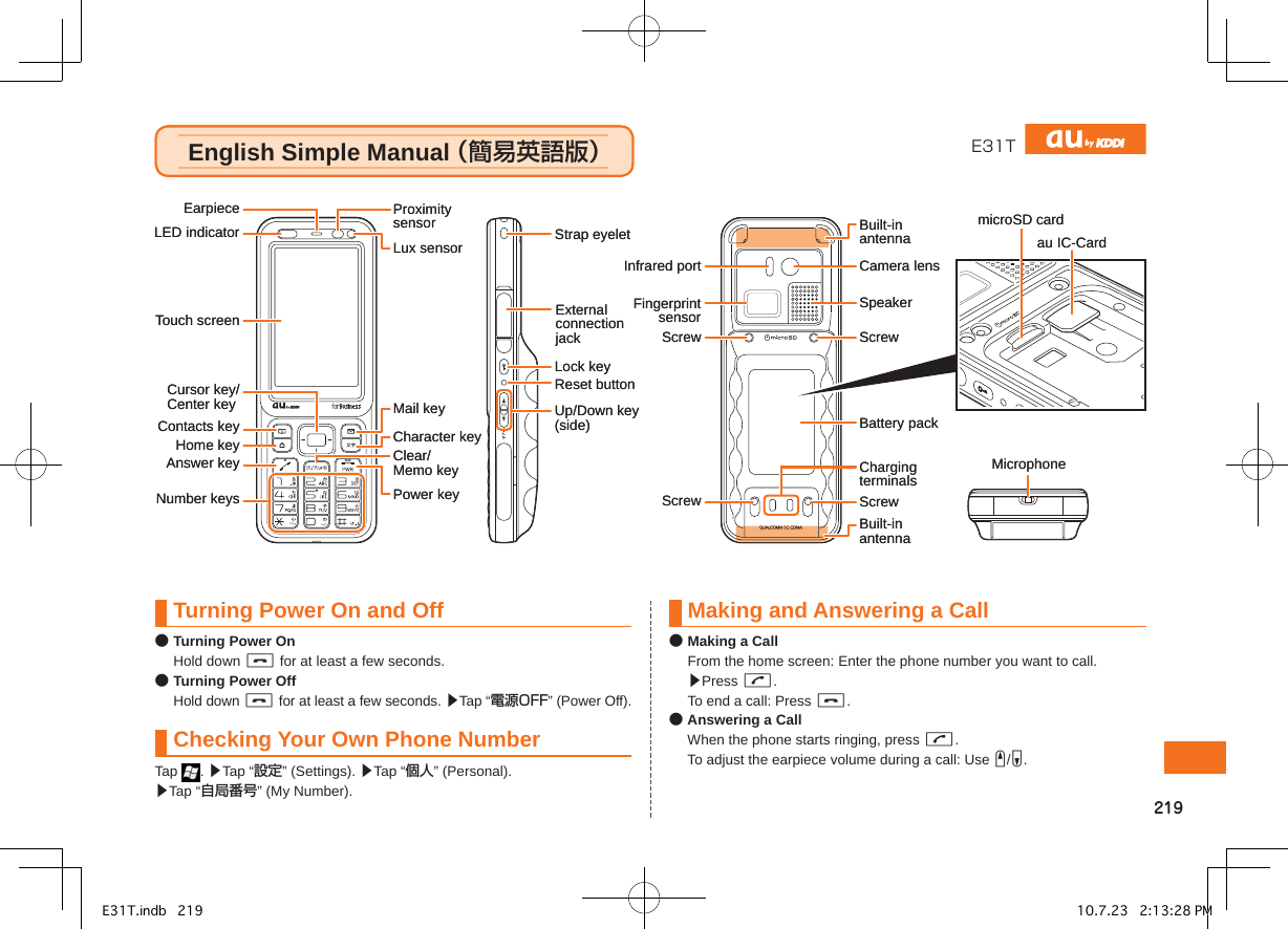 E31TEnglish Simple Manual （簡易英語版）English Simple Manual （簡易英語版）SpeakerCamera lensMicrophoneBuilt-inantennaBuilt-inantennaLux sensorEarpiece ProximitysensorAnswer keyBattery packContacts keymicroSD cardMail keyCharacter keyClear/Memo keyPower keyLock keyUp/Down key(side)Reset buttonTouch screenCursor key/Center key Home keyLED indicatorNumber keysExternalconnectionjackStrap eyeletScrewScrew ScrewScrewChargingterminalsInfrared portFingerprintsensorau IC-CardSpeakerCamera lensMicrophoneBuilt-inantennaBuilt-inantennaLux sensorEarpiece ProximitysensorAnswer keyBattery packContacts keymicroSD cardMail keyCharacter keyClear/Memo keyPower keyLock keyUp/Down key(side)Reset buttonTouch screenCursor key/Center key Home keyLED indicatorNumber keysExternalconnectionjackStrap eyeletScrewScrew ScrewScrewChargingterminalsInfrared portFingerprintsensorau IC-CardTurning Power On and Off● Turning Power On  Hold down C for at least a few seconds.● Turning Power Off  Hold down C for at least a few seconds. ▶Tap “電源OFF” (Power Off).Checking Your Own Phone NumberTap  . ▶Tap “設定” (Settings). ▶Tap “個人” (Personal).  ▶Tap “自局番号” (My Number).Making and Answering a Call● Making a Call  From the home screen: Enter the phone number you want to call. ▶Press G.  To end a call: Press C.● Answering a Call  When the phone starts ringing, press G.  To adjust the earpiece volume during a call: Use E/F.簡易英語版E31T.indb   219 10.7.23   2:13:28 PM