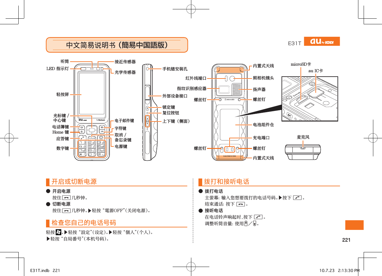 E31T中文简易说明书 （簡易中国語版）中文简易说明书 （簡易中国語版）microSD卡扬声器au IC卡麦克风Home 键轻按屏光标键 /中心键听筒 接近传感器电源键外部设备接口LED 指示灯 光学传感器应答键电话簿键数字键电子邮件键字符键取消 / 备忘录键手机链安装孔上下键（侧面）锁定键复位按钮红外线端口指纹识别感应器螺丝钉螺丝钉 螺丝钉螺丝钉内置式天线内置式天线照相机镜头电池组件仓充电端口microSD卡扬声器au IC卡麦克风Home 键轻按屏光标键 /中心键听筒 接近传感器电源键外部设备接口LED 指示灯 光学传感器应答键电话簿键数字键电子邮件键字符键取消 / 备忘录键手机链安装孔上下键（侧面）锁定键复位按钮红外线端口指纹识别感应器螺丝钉螺丝钉 螺丝钉螺丝钉内置式天线内置式天线照相机镜头电池组件仓充电端口开启或切断电源●开启电源 C●切断电源 C▶󰗄检查您自己的电话号码 ▶󰠠▶󰘡▶拨打和接听电话●拨打电话 ▶G C●接听电话G EF簡易中国語版E31T.indb   221 10.7.23   2:13:30 PM