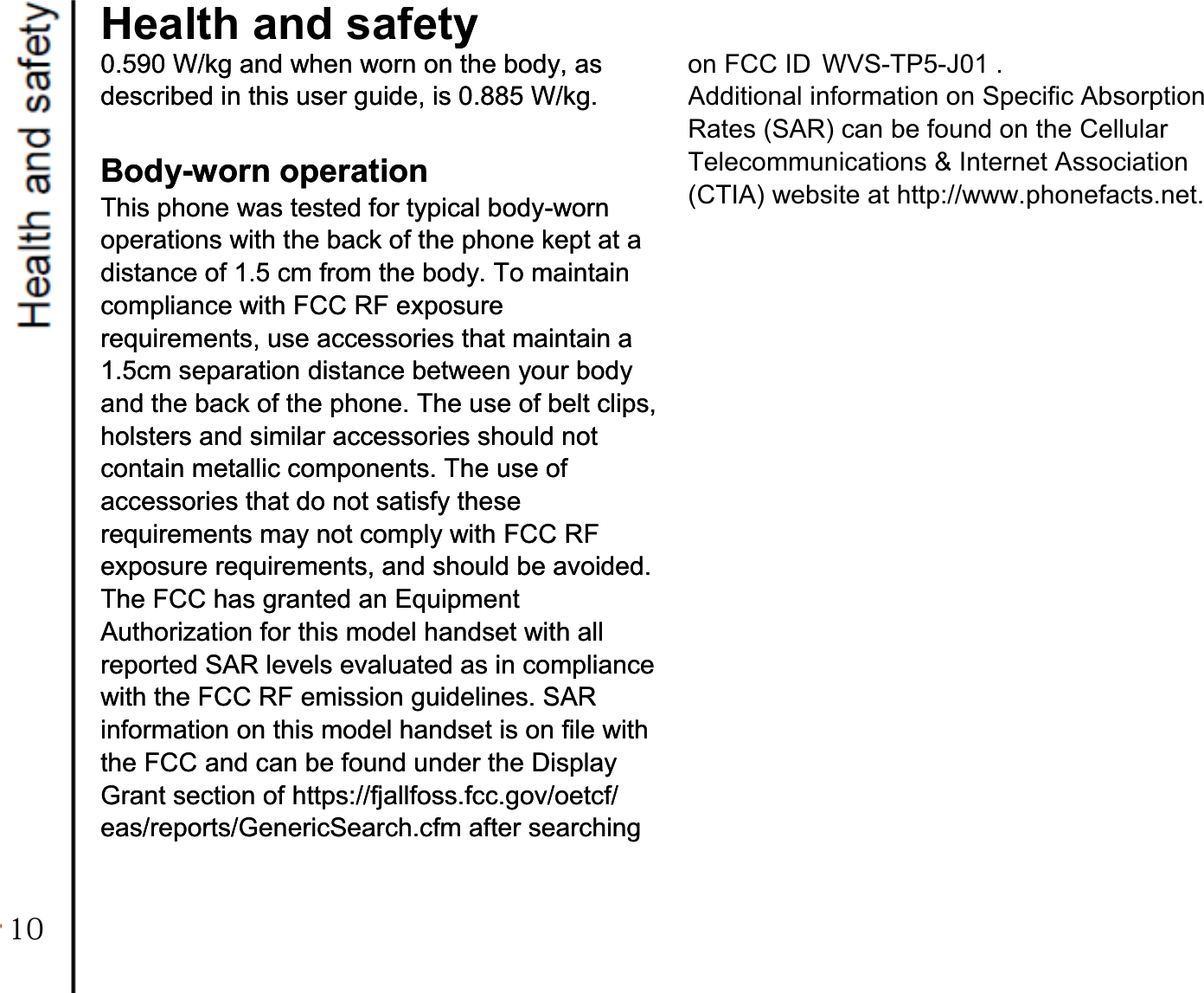 on FCC ID WVS-TP5-J01 . Additional information on Specific Absorption Rates (SAR) can be found on the Cellular Telecommunications &amp; Internet Association (CTIA) website at http://www.phonefacts.net.Health and safetyy0.590 W/kg and when worn on the body, as 0.590 W/kg and when worn on the body, as described in this user guide, is 0.885 W/kg. described in this user guide, is 0.885 W/kg.   Body-worn operation Body-worn operation This phone was tested for typical body-worn This phone was tested for typical body-worn operations with the back of the phone kept at a operations with the back of the phone kept at a distance of 1.5 cm from the body. To maintain distance of 1.5 cm from the body. To maintain compliance with FCC RF exposure compliance with FCC RF exposure requirements, use accessories that maintain a requirements, use accessories that maintain a 1.5cm separation distance between your body 1.5cm separation distance between your body and the back of the phone. The use of belt clips, and the back of the phone. The use of belt clips, holsters and similar accessories should not holsters and similar accessories should not contain metallic components. The use of contain metallic components. The use of accessories that do not satisfy these accessories that do not satisfy these requirements may not comply with FCC RF requirements may not comply with FCC RF exposure requirements, and should be avoided. exposure requirements, and should be avoided. The FCC has granted an Equipment The FCC has granted an Equipment Authorization for this model handset with all Authorization for this model handset with all reported SAR levels evaluated as in compliance reported SAR levels evaluated as in compliance with the FCC RF emission guidelines. SAR with the FCC RF emission guidelines. SAR information on this model handset is on file with information on this model handset is on file with the FCC and can be found under the Display the FCC and can be found under the Display Grant section of https://fjallfoss.fcc.gov/oetcf/ Grant section of https://fjallfoss.fcc.gov/oetcf/ eas/reports/GenericSearch.cfm after searching eas/reports/GenericSearch.cfm after searching   10