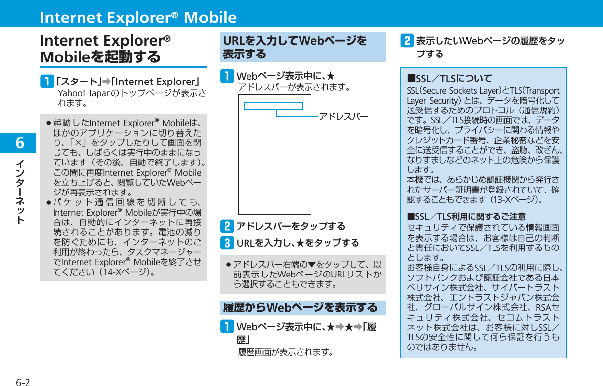 66-2Internet Explorer® MobileInternet Explorer®Mobileを起動するq「スタート」➡「Internet Explorer」Yahoo! Japanのトップページが表示されます。起動したInternet Explorer® Mobileは、ほかのアプリケーションに切り替えたり、「×」をタップしたりして画面を閉じても、しばらくは実行中のままになっています（その後、自動で終了します）。この間に再度Internet Explorer® Mobileを立ち上げると、閲覧していたWebページが再表示されます。パケット通信回線を切断しても、Internet Explorer® Mobileが実行中の場合は、自動的にインターネットに再接続されることがあります。電池の減りを防ぐためにも、インターネットのご利用が終わったら、タスクマネージャーでInternet Explorer® Mobileを終了させてください（14-Xページ）。••URLを入力してWebページを表示するq Webページ表示中に、★アドレスバーが表示されます。wアドレスバーをタップするe URLを入力し、★をタップするアドレスバー右端の▼をタップして、以前表示したWebページのURLリストから選択することもできます。履歴からWebページを表示するq Webページ表示中に、★➡★➡「履歴」履歴画面が表示されます。•アドレスバーアドレスバーw表示したいWebページの履歴をタップする■SSL／TLSについてSSL（Secure Sockets Layer）とTLS（Transport Layer Security）とは、データを暗号化して送受信するためのプロトコル（通信規約）です。SSL／TLS接続時の画面では、データを暗号化し、プライバシーに関わる情報やクレジットカード番号、企業秘密などを安全に送受信することができ、盗聴、改ざん、なりすましなどのネット上の危険から保護します。本機では、あらかじめ認証機関から発行されたサーバー証明書が登録されていて、確認することもできます（13-Xページ）。■SSL／TLS利用に関するご注意セキュリティで保護されている情報画面を表示する場合は、お客様は自己の判断と責任においてSSL／TLSを利用するものとします。お客様自身によるSSL／TLSの利用に際し、ソフトバンクおよび認証会社である日本ベリサイン株式会社、サイバートラスト株式会社、エントラストジャパン株式会社、グローバルサイン株式会社、RSAセキュリティ株式会社、セコムトラストネット株式会社は、お客様に対しSSL／TLSの安全性に関して何ら保証を行うものではありません。