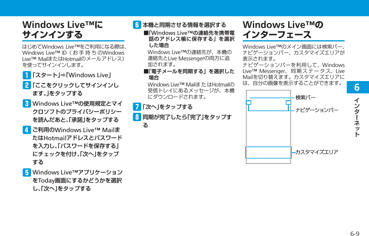 66-9Windows Live™にサインインするはじめてWindows Live™をご利用になる際は、Windows Live™ ID（お手持ちのWindows Live™ MailまたはHotmailのメールアドレス）を使ってサインインします。q「スタート」➡「Windows Live」w「ここをクリックしてサインインします。」をタップするe Windows Live™の使用規定とマイクロソフトのプライバシーポリシーを読んだあと、「承諾」をタップするrご利用のWindows Live™ MailまたはHotmailアドレスとパスワードを入力し、「パスワードを保存する」にチェックを付け、「次へ」をタップするt Windows Live™アプリケーションをToday画面にするかどうかを選択し、「次へ」をタップするy本機と同期させる情報を選択する■「Windows Live™の連絡先を携帯電話のアドレス帳に保存する」を選択した場合Windows Live™の連絡先が、本機の連絡先とLive Messengerの両方に追加されます。■「電子メールを同期する」を選択した場合Windows Live™ MailまたはHotmailの受信トレイにあるメッセージが、本機にダウンロードされます。u「次へ」をタップするi同期が完了したら「完了」をタップするWindows Live™のインターフェースWindows Live™のメイン画面には検索バー、ナビゲーションバー、カスタマイズエリアが表示されます。ナビゲーションバーを利用して、Windows Live™ Messenger、同期ステータス、LiveMailを切り替えます。カスタマイズエリアには、自分の画像を表示することができます。検索バーカスタマイズエリアナビゲーションバー検索バーカスタマイズエリアナビゲーションバー