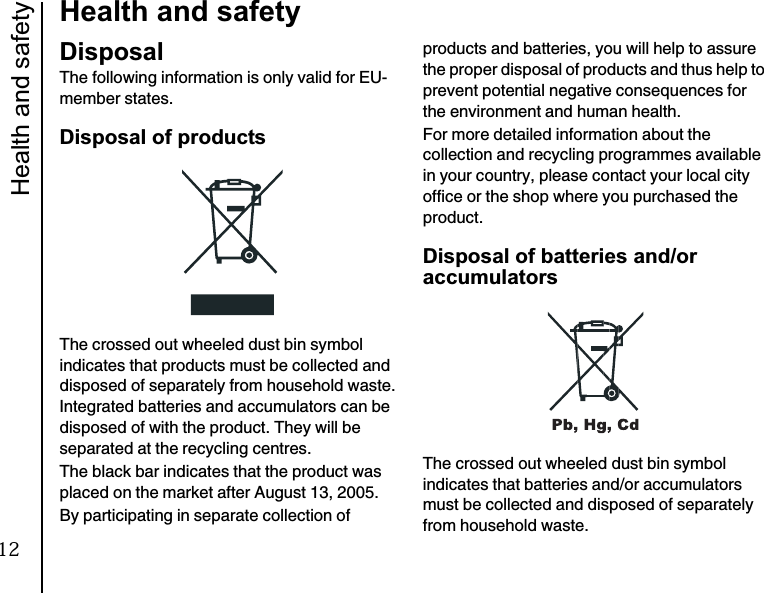 Health and safety16Health and safetyDisposalThe following information is only valid for EU-member states.Disposal of productsThe crossed out wheeled dust bin symbol indicates that products must be collected and disposed of separately from household waste. Integrated batteries and accumulators can be disposed of with the product. They will be separated at the recycling centres.The black bar indicates that the product was placed on the market after August 13, 2005.By participating in separate collection of products and batteries, you will help to assure the proper disposal of products and thus help to prevent potential negative consequences for the environment and human health.For more detailed information about the collection and recycling programmes available in your country, please contact your local city office or the shop where you purchased the product.Disposal of batteries and/or accumulatorsThe crossed out wheeled dust bin symbol indicates that batteries and/or accumulators must be collected and disposed of separately from household waste.12