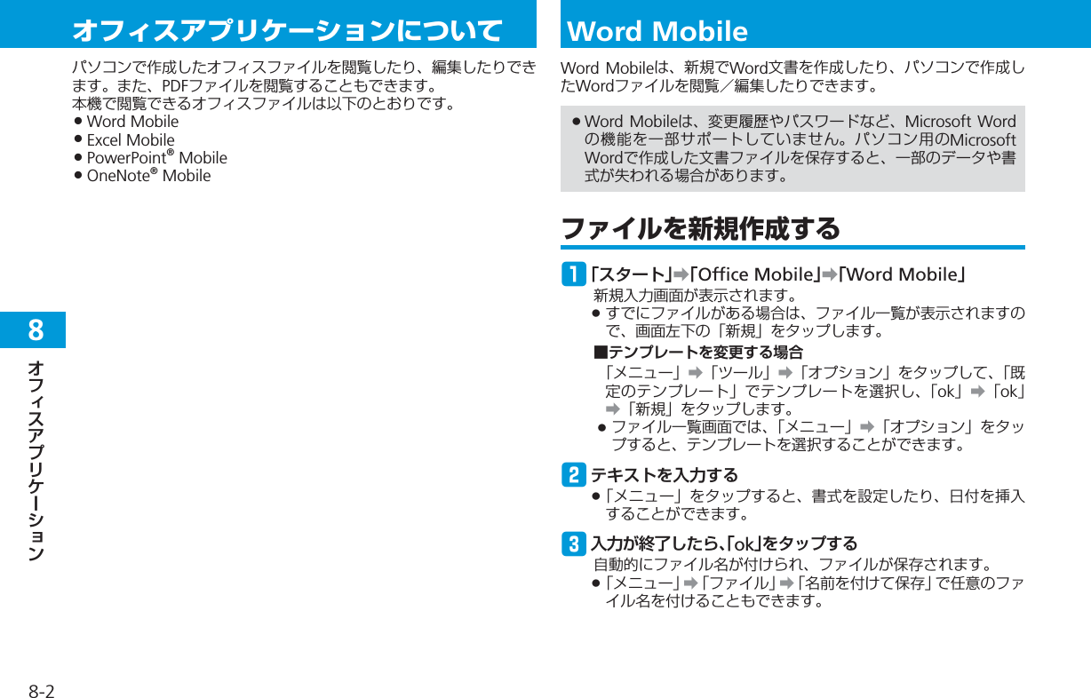 8-28オフィスアプリケーションについてパソコンで作成したオフィスファイルを閲覧したり、編集したりできます。また、PDFファイルを閲覧することもできます。本機で閲覧できるオフィスファイルは以下のとおりです。Word MobileExcel MobilePowerPoint® MobileOneNote® Mobile••••Word MobileWord Mobileは、新規でWord文書を作成したり、パソコンで作成したWordファイルを閲覧／編集したりできます。Word Mobileは、変更履歴やパスワードなど、Microsoft Wordの機能を一部サポートしていません。パソコン用のMicrosoft Wordで作成した文書ファイルを保存すると、一部のデータや書式が失われる場合があります。ファイルを新規作成するq「スタート」➡「Office Mobile」➡「Word Mobile」新規入力画面が表示されます。すでにファイルがある場合は、ファイル一覧が表示されますので、画面左下の「新規」をタップします。■テンプレートを変更する場合「メニュー」➡「ツール」➡「オプション」をタップして、「既定のテンプレート」でテンプレートを選択し、「ok」➡「ok」➡「新規」をタップします。ファイル一覧画面では、「メニュー」➡「オプション」をタップすると、テンプレートを選択することができます。wテキストを入力する「メニュー」をタップすると、書式を設定したり、日付を挿入することができます。e入力が終了したら、「ok｣をタップする自動的にファイル名が付けられ、ファイルが保存されます。「メニュー」➡「ファイル」➡「名前を付けて保存」で任意のファイル名を付けることもできます。•••••