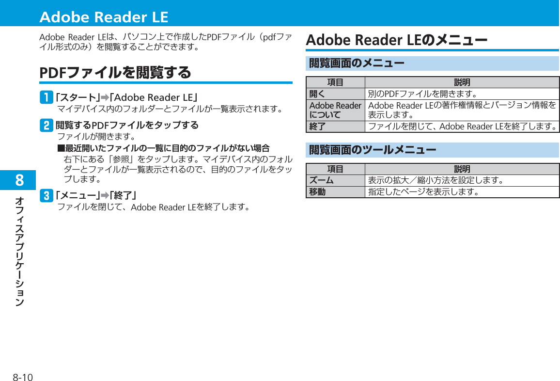 8-108Adobe Reader LEは、パソコン上で作成したPDFファイル（pdfファイル形式のみ）を閲覧することができます。PDFファイルを閲覧するq「スタート」➡「Adobe Reader LE」マイデバイス内のフォルダーとファイルが一覧表示されます。w閲覧するPDFファイルをタップするファイルが開きます。■最近開いたファイルの一覧に目的のファイルがない場合右下にある「参照」をタップします。マイデバイス内のフォルダーとファイルが一覧表示されるので、目的のファイルをタップします。e「メニュー」➡「終了」ファイルを閉じて、Adobe Reader LEを終了します。Adobe Reader LEのメニュー閲覧画面のメニュー項目 説明開く 別のPDFファイルを開きます。Adobe ReaderについてAdobe Reader LEの著作権情報とバージョン情報を表示します。終了 ファイルを閉じて、Adobe Reader LEを終了します。閲覧画面のツールメニュー項目 説明ズーム 表示の拡大／縮小方法を設定します。移動 指定したページを表示します。Adobe Reader LE