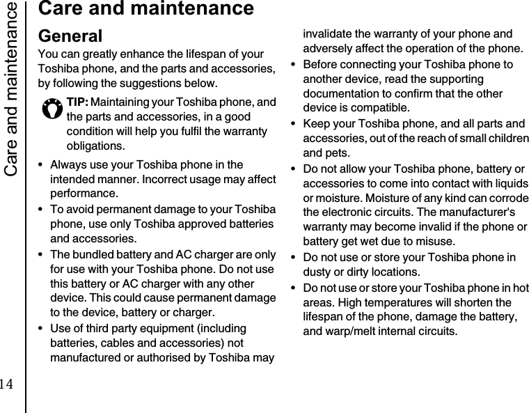 Care and maintenance18Care and maintenanceCare and maintenanceGeneralYou can greatly enhance the lifespan of your Toshiba phone, and the parts and accessories, by following the suggestions below.• Always use your Toshiba phone in the intended manner. Incorrect usage may affect performance.• To avoid permanent damage to your Toshiba phone, use only Toshiba approved batteries and accessories.• The bundled battery and AC charger are only for use with your Toshiba phone. Do not use this battery or AC charger with any other device. This could cause permanent damage to the device, battery or charger.• Use of third party equipment (including batteries, cables and accessories) not manufactured or authorised by Toshiba may invalidate the warranty of your phone and adversely affect the operation of the phone.• Before connecting your Toshiba phone to another device, read the supporting documentation to confirm that the other device is compatible.• Keep your Toshiba phone, and all parts and accessories, out of the reach of small children and pets.• Do not allow your Toshiba phone, battery or accessories to come into contact with liquids or moisture. Moisture of any kind can corrode the electronic circuits. The manufacturer&apos;s warranty may become invalid if the phone or battery get wet due to misuse.• Do not use or store your Toshiba phone in dusty or dirty locations.• Do not use or store your Toshiba phone in hot areas. High temperatures will shorten the lifespan of the phone, damage the battery, and warp/melt internal circuits.TIP: Maintaining your Toshiba phone, and the parts and accessories, in a good condition will help you fulfil the warranty obligations.14