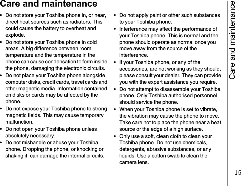 Care and maintenance19Care and maintenance• Do not store your Toshiba phone in, or near, direct heat sources such as radiators. This could cause the battery to overheat and explode.• Do not store your Toshiba phone in cold areas. A big difference between room temperature and the temperature in the phone can cause condensation to form inside the phone, damaging the electronic circuits.• Do not place your Toshiba phone alongside computer disks, credit cards, travel cards and other magnetic media. Information contained on disks or cards may be affected by the phone.• Do not expose your Toshiba phone to strong magnetic fields. This may cause temporary malfunction.• Do not open your Toshiba phone unless absolutely necessary.• Do not mishandle or abuse your Toshiba phone. Dropping the phone, or knocking or shaking it, can damage the internal circuits.• Do not apply paint or other such substances to your Toshiba phone.• Interference may affect the performance of your Toshiba phone. This is normal and the phone should operate as normal once you move away from the source of the interference.• If your Toshiba phone, or any of the accessories, are not working as they should, please consult your dealer. They can provide you with the expert assistance you require.• Do not attempt to disassemble your Toshiba phone. Only Toshiba authorised personnel should service the phone.• When your Toshiba phone is set to vibrate, the vibration may cause the phone to move. Take care not to place the phone near a heat source or the edge of a high surface.• Only use a soft, clean cloth to clean your Toshiba phone. Do not use chemicals, detergents, abrasive substances, or any liquids. Use a cotton swab to clean the camera lens.15