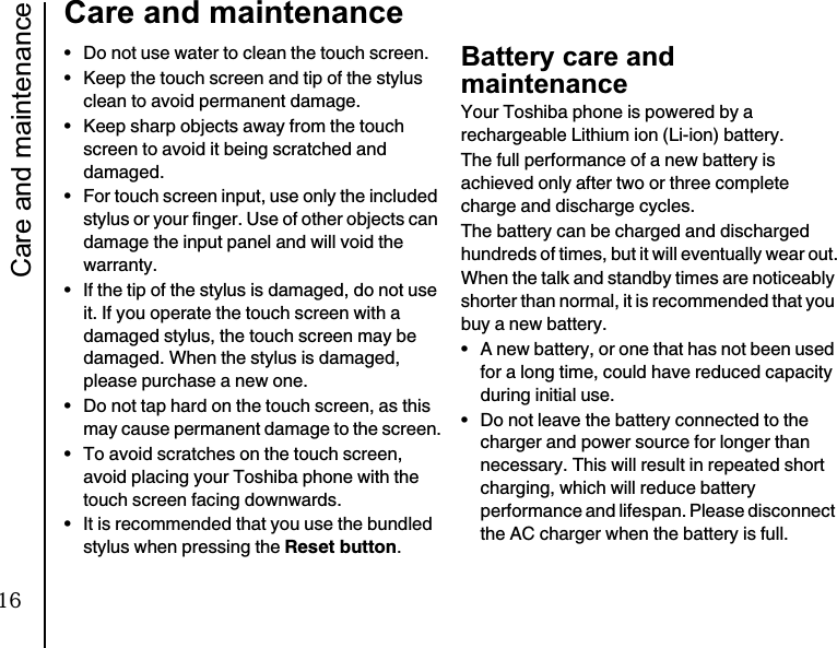 Care and maintenance20Care and maintenance• Do not use water to clean the touch screen.• Keep the touch screen and tip of the stylus clean to avoid permanent damage.• Keep sharp objects away from the touch screen to avoid it being scratched and damaged.• For touch screen input, use only the included stylus or your finger. Use of other objects can damage the input panel and will void the warranty.• If the tip of the stylus is damaged, do not use it. If you operate the touch screen with a damaged stylus, the touch screen may be damaged. When the stylus is damaged, please purchase a new one.• Do not tap hard on the touch screen, as this may cause permanent damage to the screen.• To avoid scratches on the touch screen, avoid placing your Toshiba phone with the touch screen facing downwards.• It is recommended that you use the bundled stylus when pressing the Reset button.Battery care and maintenanceYour Toshiba phone is powered by a rechargeable Lithium ion (Li-ion) battery.The full performance of a new battery is achieved only after two or three complete charge and discharge cycles.The battery can be charged and discharged hundreds of times, but it will eventually wear out.When the talk and standby times are noticeably shorter than normal, it is recommended that you buy a new battery.• A new battery, or one that has not been used for a long time, could have reduced capacity during initial use.• Do not leave the battery connected to the charger and power source for longer than necessary. This will result in repeated short charging, which will reduce battery performance and lifespan. Please disconnect the AC charger when the battery is full.16