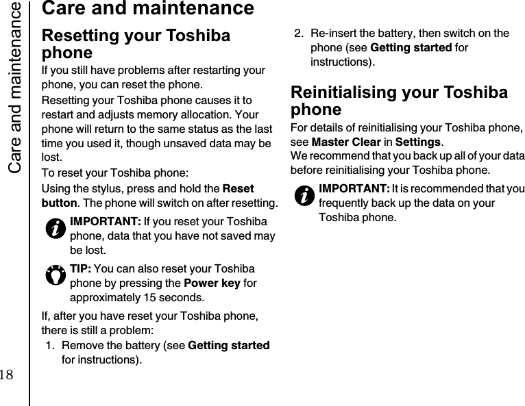 Care and maintenance22Care and maintenanceResetting your Toshiba phoneIf you still have problems after restarting your phone, you can reset the phone.Resetting your Toshiba phone causes it to restart and adjusts memory allocation. Your phone will return to the same status as the last time you used it, though unsaved data may be lost.To reset your Toshiba phone:Using the stylus, press and hold the Reset button. The phone will switch on after resetting.If, after you have reset your Toshiba phone, there is still a problem:1.  Remove the battery (see Getting startedfor instructions).2. Re-insert the battery, then switch on the phone (see Getting started for instructions).Reinitialising your Toshiba phoneFor details of reinitialising your Toshiba phone, see Master Clear in Settings.We recommend that you back up all of your data before reinitialising your Toshiba phone.IMPORTANT: If you reset your Toshiba phone, data that you have not saved may be lost.TIP: You can also reset your Toshiba phone by pressing the Power key for approximately 15 seconds.IMPORTANT: It is recommended that you frequently back up the data on your Toshiba phone.18
