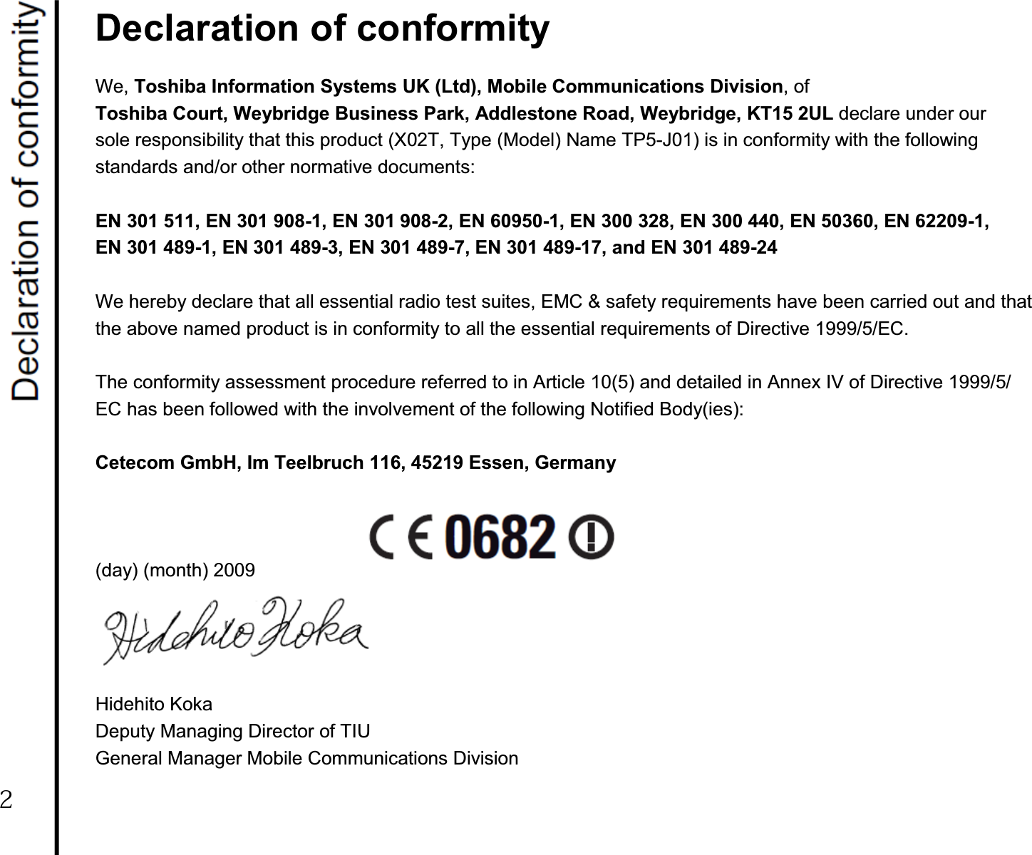 Declaration of conformity We, Toshiba Information Systems UK (Ltd), Mobile Communications Division, of Toshiba Court, Weybridge Business Park, Addlestone Road, Weybridge, KT15 2UL declare under our sole responsibility that this product (X02T, Type (Model) Name TP5-J01) is in conformity with the following standards and/or other normative documents: EN 301 511, EN 301 908-1, EN 301 908-2, EN 60950-1, EN 300 328, EN 300 440, EN 50360, EN 62209-1, EN 301 489-1, EN 301 489-3, EN 301 489-7, EN 301 489-17, and EN 301 489-24 We hereby declare that all essential radio test suites, EMC &amp; safety requirements have been carried out and that the above named product is in conformity to all the essential requirements of Directive 1999/5/EC. The conformity assessment procedure referred to in Article 10(5) and detailed in Annex IV of Directive 1999/5/ EC has been followed with the involvement of the following Notified Body(ies): Cetecom GmbH, Im Teelbruch 116, 45219 Essen, Germany (day) (month) 2009 Hidehito Koka Deputy Managing Director of TIU General Manager Mobile Communications Division2