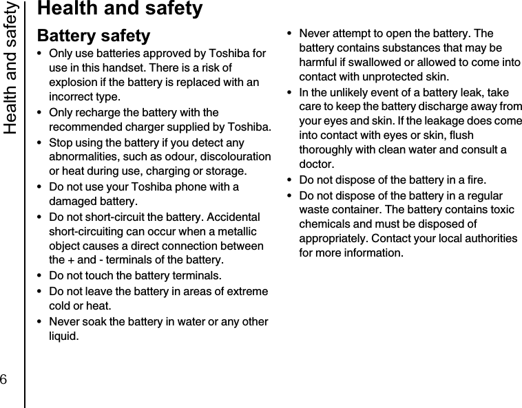Health and safety10Health and safetyBattery safety• Only use batteries approved by Toshiba for use in this handset. There is a risk of explosion if the battery is replaced with an incorrect type.• Only recharge the battery with the recommended charger supplied by Toshiba.• Stop using the battery if you detect any abnormalities, such as odour, discolouration or heat during use, charging or storage.• Do not use your Toshiba phone with a damaged battery.• Do not short-circuit the battery. Accidental short-circuiting can occur when a metallic object causes a direct connection between the + and - terminals of the battery.• Do not touch the battery terminals.• Do not leave the battery in areas of extreme cold or heat.• Never soak the battery in water or any other liquid.• Never attempt to open the battery. The battery contains substances that may be harmful if swallowed or allowed to come into contact with unprotected skin.• In the unlikely event of a battery leak, take care to keep the battery discharge away from your eyes and skin. If the leakage does come into contact with eyes or skin, flush thoroughly with clean water and consult a doctor.• Do not dispose of the battery in a fire.• Do not dispose of the battery in a regular waste container. The battery contains toxic chemicals and must be disposed of appropriately. Contact your local authorities for more information.6