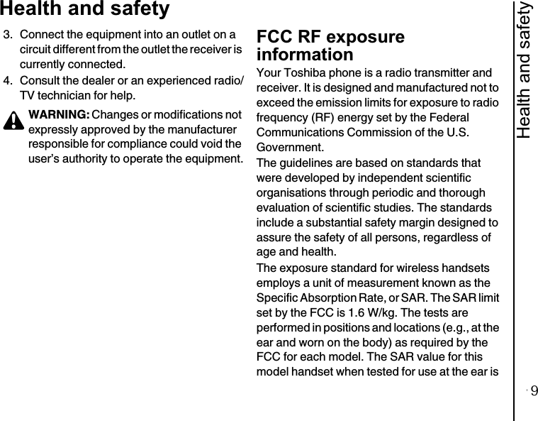 Health and safety13Health and safety3. Connect the equipment into an outlet on a circuit different from the outlet the receiver is currently connected.4. Consult the dealer or an experienced radio/TV technician for help.FCC RF exposure informationYour Toshiba phone is a radio transmitter and receiver. It is designed and manufactured not to exceed the emission limits for exposure to radio frequency (RF) energy set by the Federal Communications Commission of the U.S. Government.The guidelines are based on standards that were developed by independent scientific organisations through periodic and thorough evaluation of scientific studies. The standards include a substantial safety margin designed to assure the safety of all persons, regardless of age and health.The exposure standard for wireless handsets employs a unit of measurement known as the Specific Absorption Rate, or SAR. The SAR limit set by the FCC is 1.6 W/kg. The tests are performed in positions and locations (e.g., at the ear and worn on the body) as required by the FCC for each model. The SAR value for this model handset when tested for use at the ear is WARNING: Changes or modifications not expressly approved by the manufacturer responsible for compliance could void the user’s authority to operate the equipment.!9
