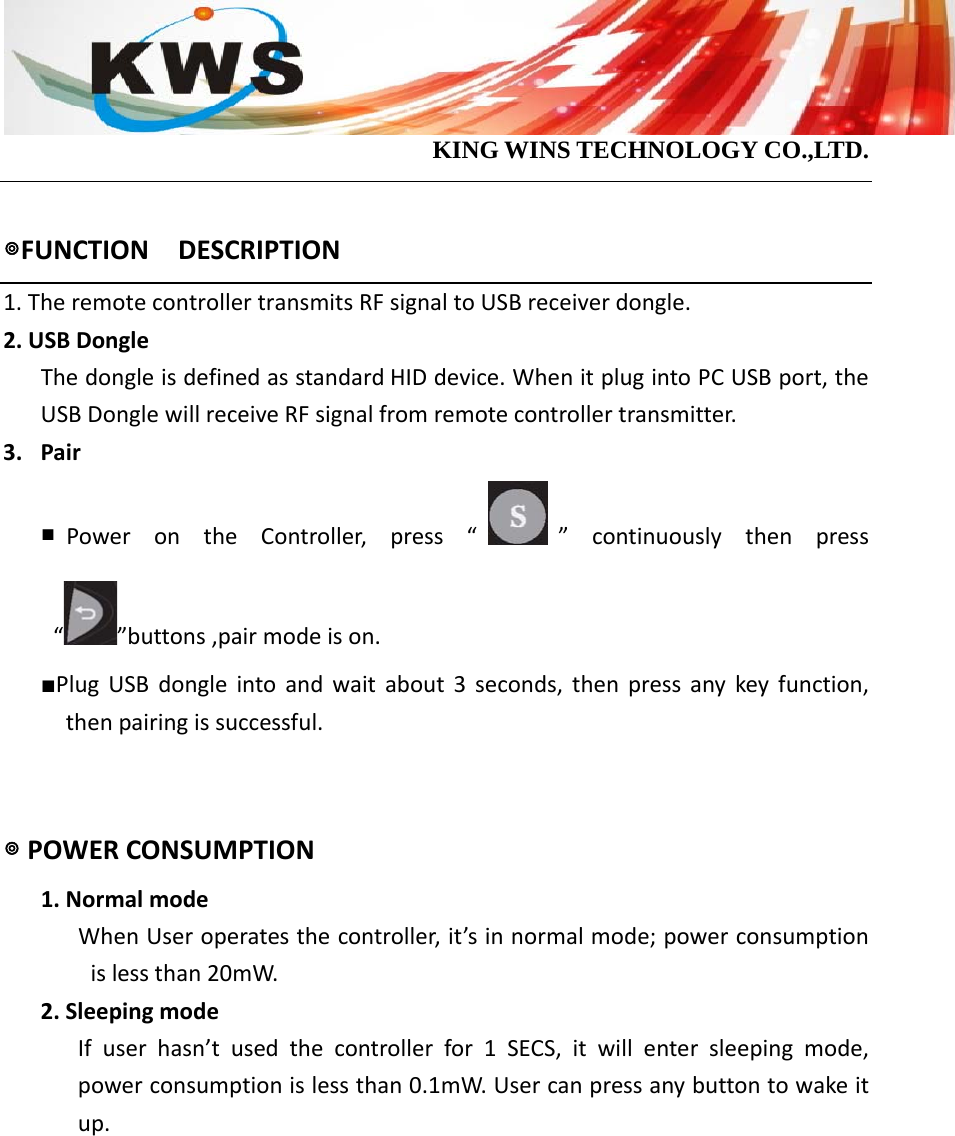                                            KING WINS TECHNOLOGY CO.,LTD.  ◎FUNCTIONDESCRIPTION1.TheremotecontrollertransmitsRFsignaltoUSBreceiverdongle. 2.USBDongleThedongleisdefinedasstandardHIDdevice.WhenitplugintoPCUSBport,theUSBDonglewillreceiveRFsignalfromremotecontrollertransmitter.3. Pair   ■PowerontheController,press“ ”continuouslythenpress“”buttons,pairmodeison.■PlugUSBdongleintoandwaitabout3seconds,thenpressanykeyfunction,thenpairingissuccessful.  ◎POWERCONSUMPTION1.NormalmodeWhenUseroperatesthecontroller,it’sinnormalmode;powerconsumptionislessthan20mW.2.SleepingmodeIfuserhasn’tusedthecontrollerfor1SECS,itwillentersleepingmode,powerconsumptionislessthan0.1mW.Usercanpressanybuttontowakeitup.    
