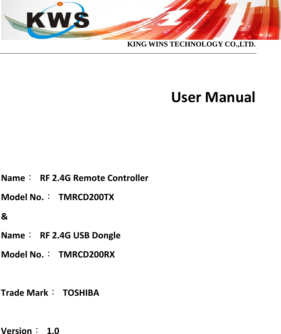                                            KING WINS TECHNOLOGY CO.,LTD.  UserManualName：RF2.4GRemoteControllerModelNo.：TMRCD200TX&amp;Name：RF2.4GUSBDongleModelNo.：TMRCD200RXTradeMark：TOSHIBAVersion：1.0      