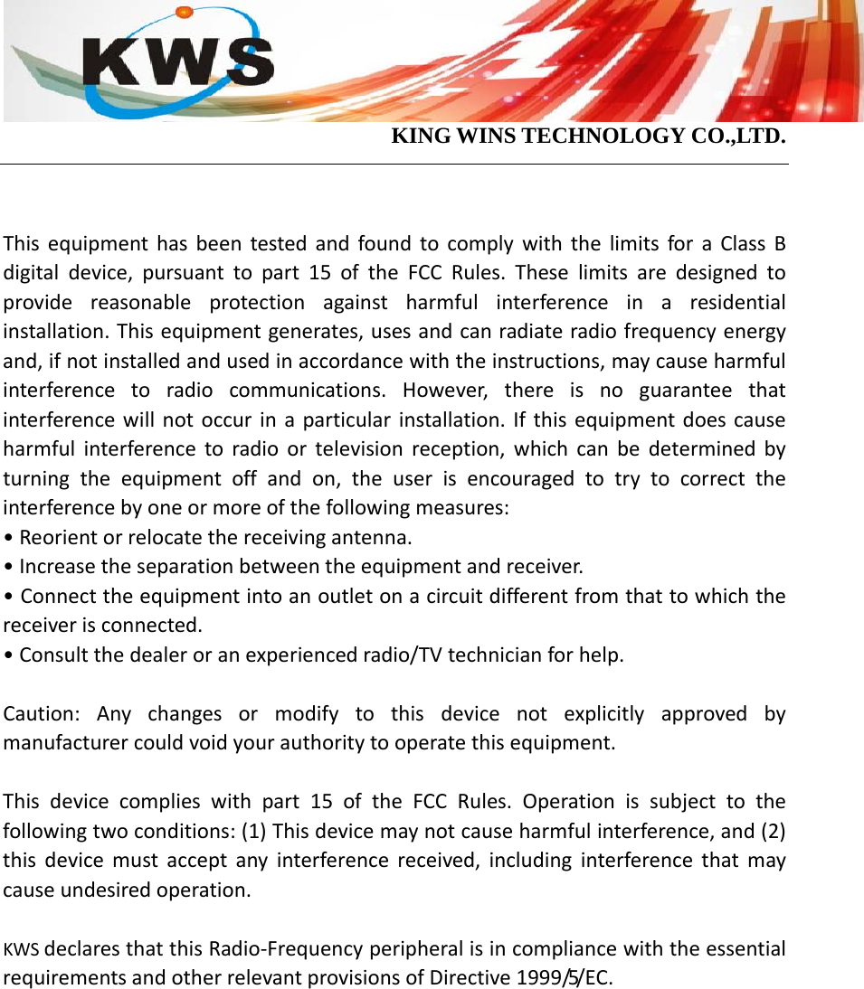                                            KING WINS TECHNOLOGY CO.,LTD.   ThisequipmenthasbeentestedandfoundtocomplywiththelimitsforaClassBdigitaldevice,pursuanttopart15oftheFCCRules.Theselimitsaredesignedtoprovidereasonableprotectionagainstharmfulinterferenceinaresidentialinstallation.Thisequipmentgenerates,usesandcanradiateradiofrequencyenergyand,ifnotinstalledandusedinaccordancewiththeinstructions,maycauseharmfulinterferencetoradiocommunications.However,thereisnoguaranteethatinterferencewillnotoccurinaparticularinstallation.Ifthisequipmentdoescauseharmfulinterferencetoradioortelevisionreception,whichcanbedeterminedbyturningtheequipmentoffandon,theuserisencouragedtotrytocorrecttheinterferencebyoneormoreofthefollowingmeasures:•Reorientorrelocatethereceivingantenna.•Increasetheseparationbetweentheequipmentandreceiver.•Connecttheequipmentintoanoutletonacircuitdifferentfromthattowhichthereceiverisconnected.•Consultthedealeroranexperiencedradio/TVtechnicianforhelp.Caution:Anychangesormodifytothisdevicenotexplicitlyapprovedbymanufacturercouldvoidyourauthoritytooperatethisequipment.Thisdevicecomplieswithpart15oftheFCCRules.Operationissubjecttothefollowingtwoconditions:(1)Thisdevicemaynotcauseharmfulinterference,and(2)thisdevicemustacceptanyinterferencereceived,includinginterferencethatmaycauseundesiredoperation.KWSdeclaresthatthisRadio‐FrequencyperipheralisincompliancewiththeessentialrequirementsandotherrelevantprovisionsofDirective1999/5/EC.