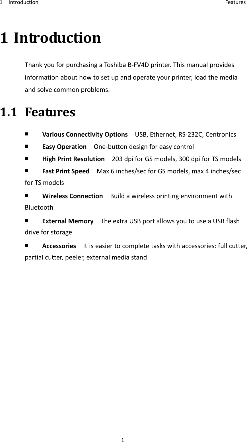 1Introduction Features11IntroductionThankyouforpurchasingaToshi baB‐FV4Dprinter.Thismanualprovidesinformationabouthowtosetupandoperateyourprinter,loadthemediaandsolvecommonproblems.1.1Features￭  VariousConnectivityOptionsUSB,Ethernet,RS‐232C,Centronics￭  EasyOperationOne‐buttondesignforeasycontrol￭  HighPrintResolution203dpiforGSmodels,300dpiforTSmodels￭  FastPrintSpeedMax6inches/secforGSmodels,max4inches/secforTSmodels￭  WirelessConnectionBuildawirelessprintingenvironmentwithBluetooth￭  ExternalMemoryTheextraUSBportallowsyoutouseaUSBflashdriveforstorage￭  AccessoriesItiseasiertocompletetaskswithaccessories:fullcutter,partialcutter,peeler,externalmediastand