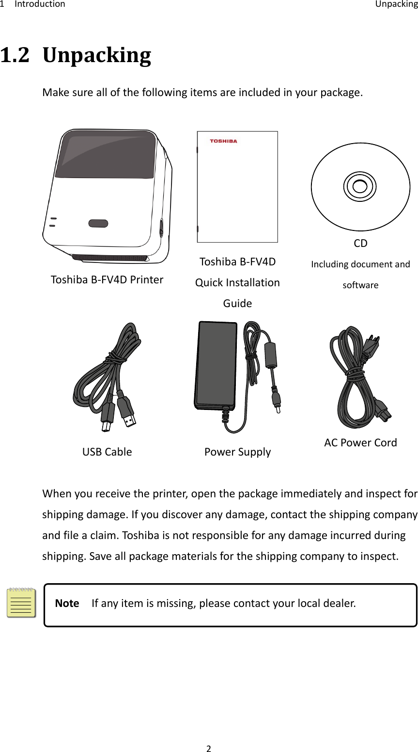 1Introduction Unpacking21.2UnpackingMakesureallofthefollowingitemsareincludedinyourpackage.ToshibaB‐FV4DPrinterToshibaB‐FV4DQuickInstallationGuideCDIncludingdocumentandsoftwareUSBCablePowerSupplyACPowerCordWhenyoureceivetheprinter,openthepackageimmediatelyandinspectforshippingdamage.Ifyoudiscoveranydamage,contacttheshippingcompanyandfileaclaim.Toshi baisnotresponsibleforanydamageincurredduringshipping.Saveallpackagematerialsfortheshippingcompanytoinspect.NoteIfanyitemismissing,pleasecontactyourlocaldealer.