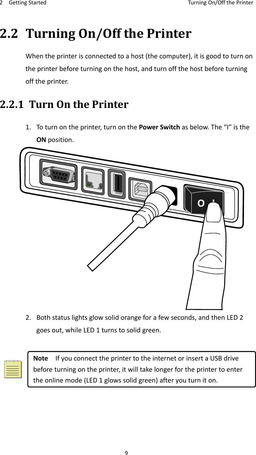 2GettingStartedTurningOn/OffthePrinter92.2TurningOn/OffthePrinterWhentheprinterisconnectedtoahost(thecomputer),itisgoodtoturnontheprinterbeforeturningonthehost,andturnoffthehostbeforeturningofftheprinter.2.2.1TurnOnthePrinter1. Toturnontheprinter,turnonthePowerSwitchasbelow.The“I”istheONposition.2. Bothstatuslightsglowsolidorangeforafewseconds,andthenLED2goesout,whileLED1turnstosolidgreen.NoteIfyouconnecttheprintertotheinternetorinsertaUSBdrivebeforeturningontheprinter,itwilltakelongerfortheprintertoentertheonlinemode(LED1glowssolidgreen)afteryouturniton.
