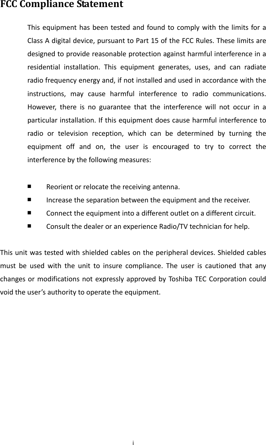 iFCCComplianceStatementThisequipmenthasbeentestedandfoundtocomplywiththelimitsforaClassAdigitaldevice,pursuanttoPart15oftheFCCRules.Theselimitsaredesignedtoprovidereasonableprotectionagainstharmfulinterferenceinaresidentialinstallation.Thisequipmentgenerates,uses,andcanradiateradiofrequencyenergyand,ifnotinstalledandusedinaccordancewiththeinstructions,maycauseharmfulinterferencetoradiocommunications.However,thereisnoguaranteethattheinterferencewillnotoccurinaparticularinstallation.Ifthisequipmentdoescauseharmfulinterferencetoradioortelevisionreception,whichcanbedeterminedbyturningtheequipmentoffandon,theuserisencouragedtotrytocorrecttheinterferencebythefollowingmeasures:￭  Reorientorrelocatethereceivingantenna.￭  Increasetheseparationbetweentheequipmentandthereceiver.￭  Connecttheequipmentintoadifferentoutletonadifferentcircuit.￭  ConsultthedealeroranexperienceRadio/TVtechnicianforhelp.Thisunitwastestedwithshieldedcablesontheperipheraldevices.Shieldedcablesmustbeusedwiththeunittoinsurecompliance.TheuseriscautionedthatanychangesormodificationsnotexpresslyapprovedbyToshiba TECCorporationcouldvoidtheuser’sauthoritytooperatetheequipment.