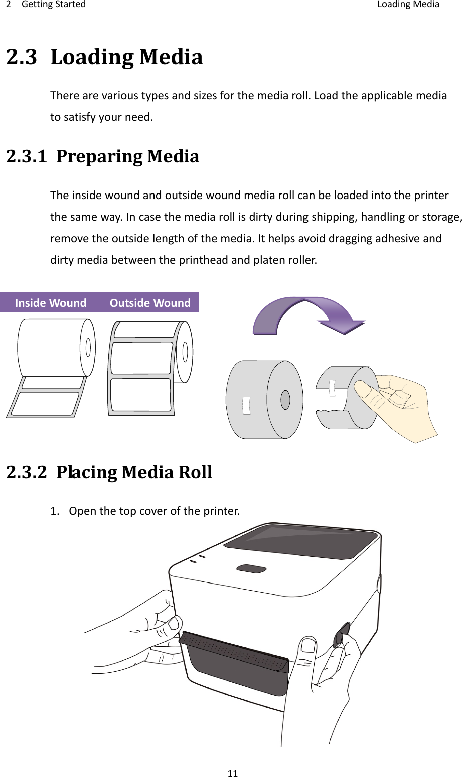 2GettingStarted LoadingMedia112.3LoadingMediaTherearevarioustypesandsizesforthemediaroll.Loadtheapplicablemediatosatisfyyourneed.2.3.1PreparingMediaTheinsidewoundandoutsidewoundmediarollcanbeloadedintotheprinterthesameway.Incasethemediarollisdirtyduringshipping,handlingorstorage,removetheoutsidelengthofthemedia.Ithelpsavoiddraggingadhesiveanddirtymediabetweentheprintheadandplatenroller.InsideWoundOutsideWound2.3.2PlacingMediaRoll1.Openthetopcoveroftheprinter.