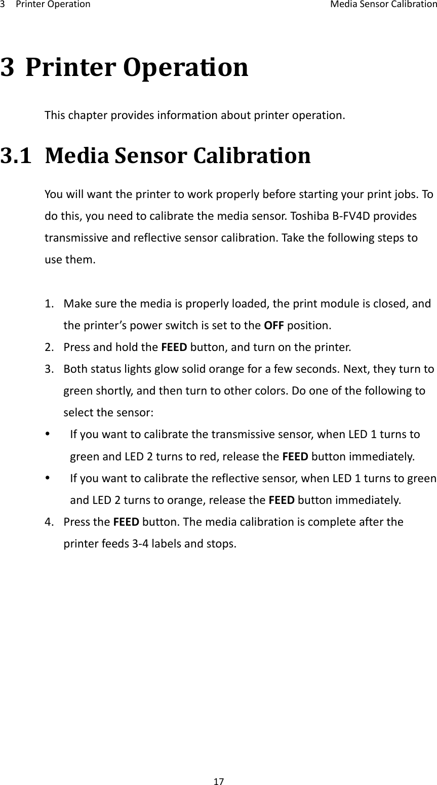 3PrinterOperationMediaSensorCalibration173PrinterOperationThischapterprovidesinformationaboutprinteroperation.3.1MediaSensorCalibrationYouwillwanttheprintertoworkproperlybeforestartingyourprintjobs.Todothis,youneedtocalibratethemediasensor.Toshi baB‐FV4Dprovidestransmissiveandreflectivesensorcalibration.Takethefollowingstepstousethem.1.Makesurethemediaisproperlyloaded,theprintmoduleisclosed,andtheprinter’spowerswitchissettotheOFFposition.2.PressandholdtheFEEDbutton,andturnontheprinter.3.Bothstatuslightsglowsolidorangeforafewseconds.Next,theyturntogreenshortly,andthenturntoothercolors.Dooneofthefollowingtoselectthesensor: Ifyouwanttocalibratethetransmissivesensor,whenLED1turnstogreenandLED2turnstored,releasetheFEEDbuttonimmediately. Ifyouwanttocalibratethereflectivesensor,whenLED1turnstogreenandLED2turnstoorange,releasetheFEEDbuttonimmediately.4.PresstheFEEDbutton.Themediacalibrationiscompleteaftertheprinterfeeds3‐4labelsandstops.