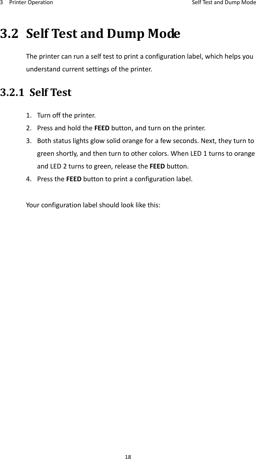 3PrinterOperationSelfTestandDumpMode183.2SelfTestandDumpModeTheprintercanrunaselftesttoprintaconfigurationlabel,whichhelpsyouunderstandcurrentsettingsoftheprinter.3.2.1SelfTest1.Turnofftheprinter.2.PressandholdtheFEEDbutton,andturnontheprinter.3.Bothstatuslightsglowsolidorangeforafewseconds.Next,theyturntogreenshortly,andthenturntoothercolors.WhenLED1turnstoorangeandLED2turnstogreen,releasetheFEEDbutton.4.PresstheFEEDbuttontoprintaconfigurationlabel.Yourconfigurationlabelshouldlooklikethis:
