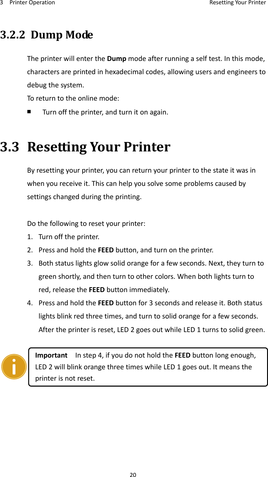 3PrinterOperationResettingYourPrinter203.2.2DumpModeTheprinterwillentertheDumpmodeafterrunningaselftest.Inthismode,charactersareprintedinhexadecimalcodes,allowingusersandengineerstodebugthesystem.Toreturntotheonlinemode:￭  Turnofftheprinter,andturnitonagain.3.3ResettingYourPrinterByresettingyourprinter,youcanreturnyourprintertothestateitwasinwhenyoureceiveit.Thiscanhelpyousolvesomeproblemscausedbysettingschangedduringtheprinting.Dothefollowingtoresetyourprinter:1.Turnofftheprinter.2.PressandholdtheFEEDbutton,andturnontheprinter.3.Bothstatuslightsglowsolidorangeforafewseconds.Next,theyturntogreenshortly,andthenturntoothercolors.Whenbothlightsturntored,releasetheFEEDbuttonimmediately.4.PressandholdtheFEEDbuttonfor3secondsandreleaseit.Bothstatuslightsblinkredthreetimes,andturntosolidorangeforafewseconds.Aftertheprinterisreset,LED2goesoutwhileLED1turnstosolidgreen.ImportantInstep4,ifyoudonotholdtheFEEDbuttonlongenough,LED2willblinkorangethreetimeswhileLED1goesout.Itmeanstheprinterisnotreset.