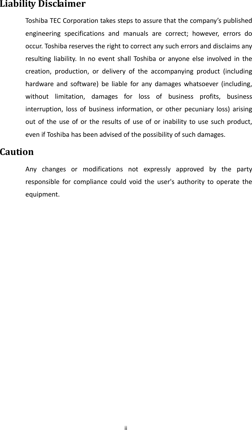 iiLiabilityDisclaimerToshibaTECCorporationtakesstepstoassurethatthecompany’spublishedengineeringspecificationsandmanualsarecorrect;however,errorsdooccur.Toshibareservestherighttocorrectanysucherrorsanddisclaimsanyresultingliability.InnoeventshallToshi ba oranyoneelseinvolvedinthecreation,production,ordeliveryoftheaccompanyingproduct(includinghardwareandsoftware)beliableforanydamageswhatsoever(including,withoutlimitation,damagesforlossofbusinessprofits,businessinterruption,lossofbusinessinformation,orotherpecuniaryloss)arisingoutoftheuseofortheresultsofuseoforinabilitytousesuchproduct,evenifTos hi b ahasbeenadvisedofthepossibilityofsuchdamages.CautionAnychangesormodificationsnotexpresslyapprovedbythepartyresponsibleforcompliancecouldvoidtheuser&apos;sauthoritytooperatetheequipment.