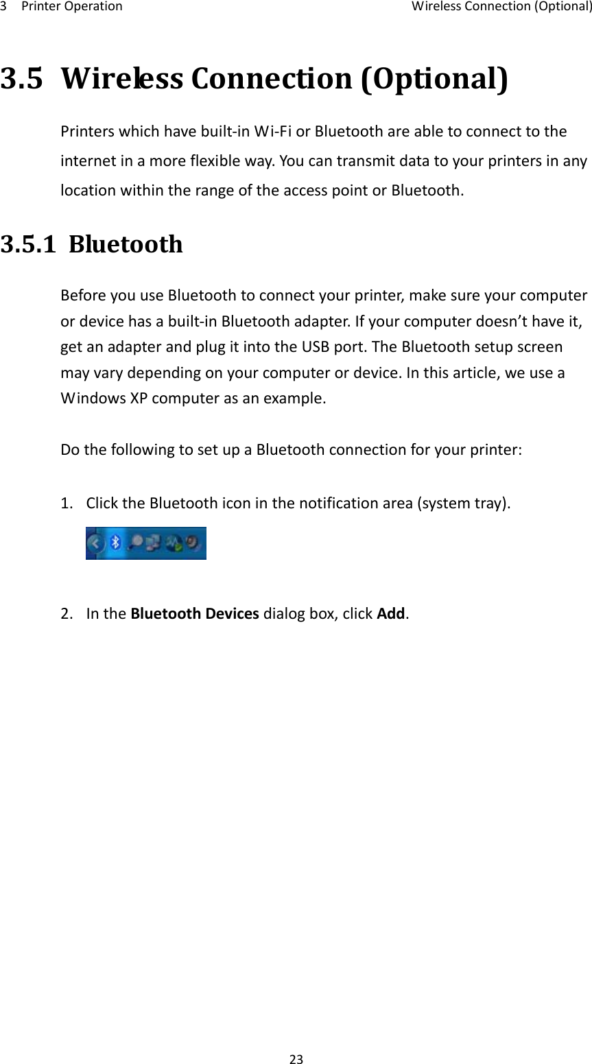 3PrinterOperationWirelessConnection(Optional)233.5WirelessConnection(Optional)Printerswhichhavebuilt‐inWi‐FiorBluetoothareabletoconnecttotheinternetinamoreflexibleway.YoucantransmitdatatoyourprintersinanylocationwithintherangeoftheaccesspointorBluetooth.3.5.1BluetoothBeforeyouuseBluetoothtoconnectyourprinter,makesureyourcomputerordevicehasabuilt‐inBluetoothadapter.Ifyourcomputerdoesn’thaveit,getanadapterandplugitintotheUSBport.TheBluetoothsetupscreenmayvarydependingonyourcomputerordevice.Inthisarticle,weuseaWindowsXPcomputerasanexample.DothefollowingtosetupaBluetoothconnectionforyourprinter:1.ClicktheBluetoothiconinthenotificationarea(systemtray).2.IntheBluetoothDevicesdialogbox,clickAdd.