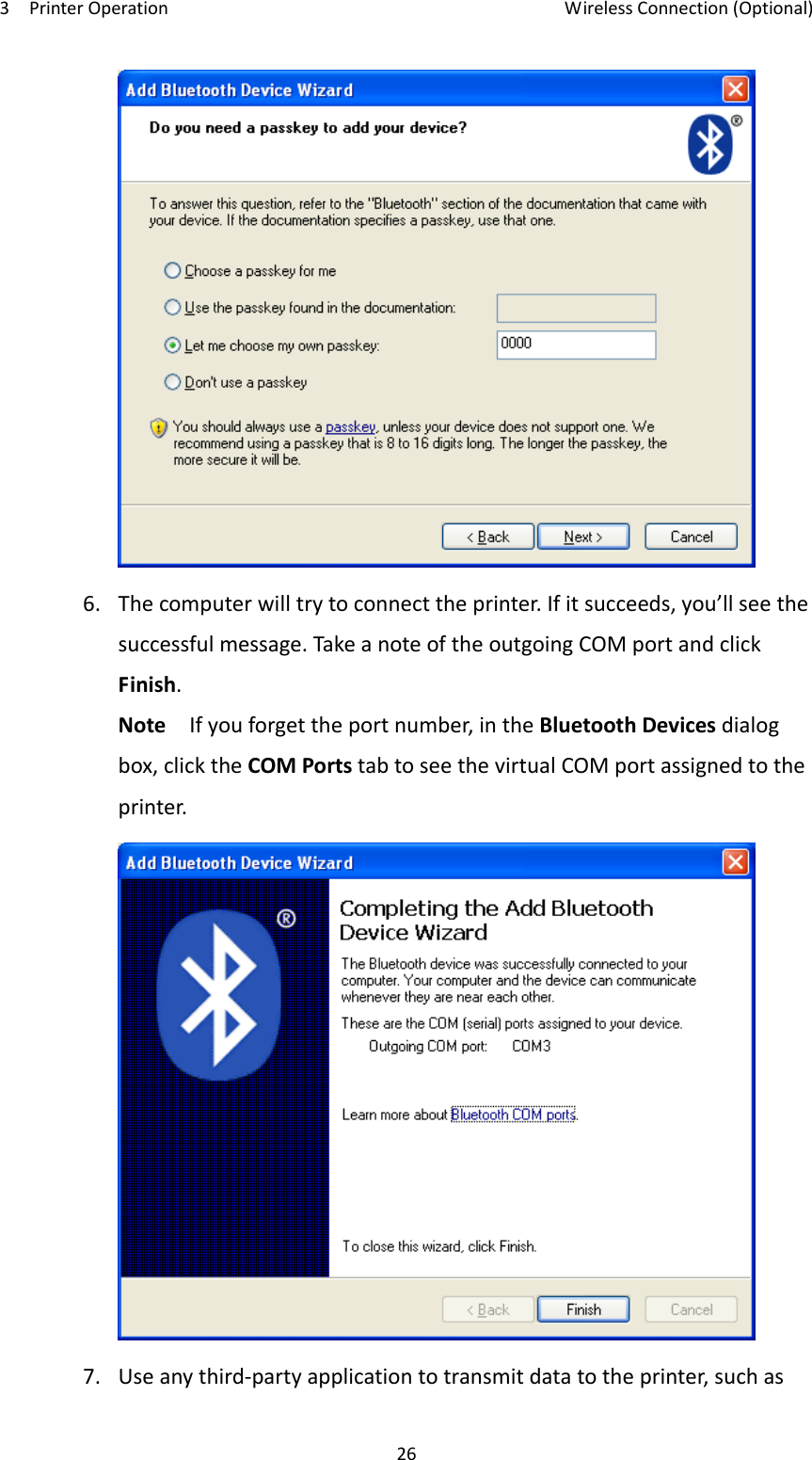3PrinterOperationWirelessConnection(Optional)266.Thecomputerwilltrytoconnecttheprinter.Ifitsucceeds,you’llseethesuccessfulmessage.TakeanoteoftheoutgoingCOMportandclickFinish.NoteIfyouforgettheportnumber,intheBluetoothDevicesdialogbox,clicktheCOMPortstabtoseethevirtualCOMportassignedtotheprinter.7.Useanythird‐partyapplicationtotransmitdatatotheprinter,suchas